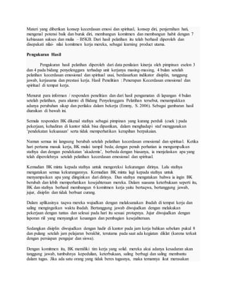 Materi yang diberikan konsep kecerdasan emosi dan spiritual, konsep diri, penjernihan hati,
mengenal potensi baik dan buruk diri, membangun komitmen dan membangun habit dengan 7
kebiasaan sukses dan mulia – B5KB. Dari hasil pelatihan itu telah berhasil diperoleh dan
disepakati nilai- nilai komitmen kerja mereka, sebagai learning product utama.
Pengukuran Hasil
Pengukuran hasil pelatihan diperoleh dari data penilaian kinerja oleh pimpinan eselon 3
dan 4 pada bidang penyelenggara terhadap unit kerjanya masing-masing, 4 bulan setelah
pelatihan kecerdasan emosional dan spiritual usai, berdasarkan indikator disiplin, tanggung
jawab, kerjasama dan prestasi kerja. Hasil Penelitian : Penerapan Kecerdasan emosional dan
spiritual di tempat kerja.
Menurut para informan / responden penelitian dan dari hasil pengamatan di lapangan 4 bulan
setelah pelatihan, para alumni di Bidang Penyelenggara Pelatihan tersebut, menampakkan
adanya perubahan sikap dan perilaku dalam bekerja (Emmy, S. 2006). Sebagai gambaran hasil
diuraikan di bawah ini.
Semula responden BK dikenal stafnya sebagai pimpinan yang kurang perduli (cuek ) pada
pekerjaan, kehadiran di kantor tidak bisa dipastikan, dalam menghadapi staf menggunakan
’pendekatan kekuasaan’ serta tidak memperhatikan kerapihan berpakaian.
Namun semua ini langsung berubah setelah pelatihan kecerdasan emosional dan spiritual. Ketika
hari pertama masuk kerja, BK mulai tampil beda; dengan penuh perhatian ia mengumpulkan
stafnya dan dengan pendekatan ’akademis’, berbeda dengan biasanya, ia menjelaskan apa yang
telah diperolehnya setelah pelatihan kecerdasan emosional dan spiritual.
Kemudian BK minta kepada stafnya untuk mengoreksi kekurangan dirinya. Lalu stafnya
mengatakan semua kekurangannya. Kemudian BK minta lagi kepada stafnya untuk
menyampaikan apa yang diinginkan dari dirinya. Dan stafnya mengatakan bahwa ia ingin BK
berubah dan lebih memperhatikan kesejahteraan mereka. Dalam suasana keterbukaan seperti itu,
BK dan stafnya berhasil membangun 6 komitmen kerja yaitu bertaqwa, bertanggung jawab,
jujur, disiplin dan tidak berbuat curang.
Dalam aplikasinya taqwa mereka wujudkan dengan melaksanakan ibadah di tempat kerja dan
saling mengingatkan waktu ibadah. Bertanggung jawab diwujudkan dengan melakukan
pekerjaan dengan tuntas dan selesai pada hari itu sesuai protapnya. Jujur diwujudkan dengan
laporan riil yang menyangkut keuangan dan pembagian kesejahteraan.
Sedangkan disiplin diwujudkan dengan hadir di kantor pada jam kerja bahkan sebelum pukul 8
dan pulang setelah jam pelajaran berakhir, terutama pada saat ada kegiatan diklat (karena terkait
dengan persiapan pengajar dan siswa).
Dengan komitmen itu, BK memiliki tim kerja yang solid. mereka akui adanya kesadaran akan
tanggung jawab, tumbuhnya kepedulian, keterbukaan, saling berbagi dan saling membantu
dalam tugas. Jika ada satu orang yang tidak beres tugasnya, maka temannya ikut merasakan
 