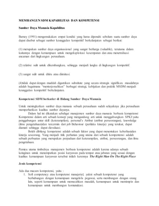 MEMBANGUN SDM KAPABILITAS DAN KOMPETENSI
Sumber Daya Manusia Kapabilitas
Barney (1991) mengemukakan empat kondisi yang harus dipenuhi sebelum suatu sumber daya
dapat disebut sebagai sumber keunggulan kompetitif berkelanjutan sebagai berikut:
(1) merupakan sumber daya organisasional yang sangat berharga (valuable), terutama dalam
kaitannya dengan kemampuan untuk mengeksploitasi kesempatan dan atau menetralisasi
ancaman dari lingkungan perusahaan.
(2) relative sulit untuk dikembangkan, sehingga menjadi langka di lingkungan kompetitif.
(3) sangat sulit untuk ditiru atau diimitasi.
(4)tidak dapat dengan muddah digantikan substitute yang secara strategis signifikan. masalahnya
adalah bagaimana “menterjemahkan” berbagai strategi, kebijakan dan praktik MSDM menjadi
keunggulan kompetitif berkelanjutan.
Kompetensi SDM berkarier di Bidang Sumber Daya Manusia
Untuk meningkatkan sumber daya manusia sebuah perusahaan sudah selayaknya jika perusahaan
memperhatikan kualitas sumber dayanya.
Dalam hal ini dikatakan sebahgai manajemen sumber daya manusia berbasis kompetensi
Kompetensi dalam arti sebuah konsep yang mengandung arti untuk menggabungkan SPKJ yaitu
penggabungan antar skill (keterampilan), personal’s Atribut (atribut perseorangan), knowledge
(ilmu pengetahuan)dan tercermin dari job Behaviour (perilaku kinerja) yang terukur, dapat
diamati sehingga dapat dievaluasi.
Boleh dibilang kompetensi adalah sebuah faktor yang dapat menentukan keberhasialan
kinerja seseorang. Yang menjadi titik perhatian yang utama dari sebuah kompentensi adalah
sebuah perbuatan yang merupakan perpaduan dari keterampilan, atribut, perseorangan, dan ilmu
pengetahuan.
Pemicu utama timbulnya manajemen berbasis kompetensi adalah karena adanya sebuah
keinginan untuk menempatkan posisi karyawan pada tempat atau jabatan yang sesuai dengan
kualitas kemampuan karyawan tersebut istilah kerennya The Right Man On The Right Place
Jenis kompetensi
Ada dua macam kompetensi, yaitu :
1. Soft competency atau kompetensi manajerial, yakni sebuah kompetensi yang
berhubungan dengan kemampuan mengelola pegawai, serta membangun dengan orang
lain, seperti kemampuan untuk memecahkan masalah, kemampuan untuk memimpin dan
kemampuan untuk membangun komunukasi.
 