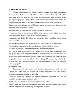 KONSEP AUDIT KINERJA
Menurut Indra Bastian (2006) secara operasional, umumnya setiap audit selalu didahului
dengan penetapan kontrak audit. Auditor biasanya diminta untuk membuat usulan audit. Dalam
usulan audit, salah satu hal penting dan mutlak untuk dikemukakan adalah penentuan aktivitas
atau organisasi yang akan diperiksa. Untuk dapat melakukan penetapan/penentuan aktivitas atau
organisasi yang akan diperiksa, pemeriksa perlu mempertimbangkan faktor-faktor berikut:
- Peraturan perundang-undangan atau kebijaksanaan tertentu yang mewajibkan diadakannya audit
terhadap aktivitas atau organisasi tertentu.
- Permintaan audit dari badan legislatif, komite audit, atau dewan eksekutif.
- Penting atau tidaknya suatu program, aktivitas, atau organisasi tertentu ditinjau dari ukuran
jumlah pengeluaran, investasi dalam aktiva dan jumlah penghasilan.
- Pengetahuan yang dimiliki oleh auditor dan kompleksitas sistem pengendalian internal maupun
sistem pengendalian manajemen.
- Ada atau tidaknya program baru atau organisasi baru yang memerlukan perhatian khusus.
- Ada atau tidaknya permintaan usulan pemeriksaan atas aktivitas atau fungsi tertentu.
Jika usulan audit diterima, maka langkah berikutnya adalah penandatanganan
surat kontrak audit (engagement letter). Setelah surat kontrak audit ditandatangani, maka
langkah berikutnya adalah memperkirakan berbagai alternatif sasaran audit atas penugasan audit
tersebut yang masih bersifat sangat sementara. Tahap audit pendahuluan bagi pemeriksa adalah
memperoleh informasi umum dan informasi latar belakang dalam waktu yang relatif singkat
mengenai semua aspek yang berhubungan dengan organisasi, aktivitas, program, atau sistem dari
entitas yang diperiksa.
a. Perencanaan Audit
Perencanaan audit pada kinerja dapat disamakan dengan perencaan audit pada audit
keuangan atas entitas yang baru pertama kali diperiksa. Perencanaan audit pada umumnya
menyangkut perencanaan terhadap hal-hal berikut:
1. Jumlah staf auditor yang diperlukan agar diperoleh pemanfaatan yang optimal dari kecakapan
staf auditor sehingga terhindar inefisiensi audit.
2. Jumlah waktu yang dibutuhkan guna menjamin ketepatan waktu kerja
3. Program audit yang dibuat agar diperoleh ketepatan dalam penentuan prosedur audit sehingga
terhindar dari pelaksanaan prosedur yang sebenarnya tidak diperlukan.
 