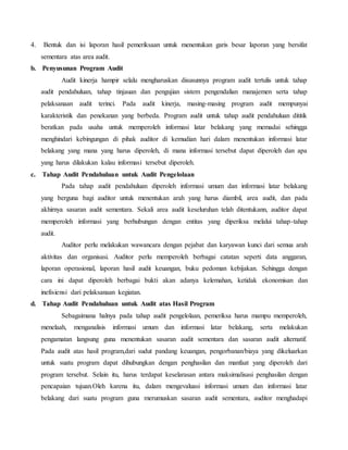 4. Bentuk dan isi laporan hasil pemeriksaan untuk menentukan garis besar laporan yang bersifat
sementara atas area audit.
b. Penyusunan Program Audit
Audit kinerja hampir selalu mengharuskan disusunnya program audit tertulis untuk tahap
audit pendahuluan, tahap tinjauan dan pengujian sistem pengendalian manajemen serta tahap
pelaksanaan audit terinci. Pada audit kinerja, masing-masing program audit mempunyai
karakteristik dan penekanan yang berbeda. Program audit untuk tahap audit pendahuluan dititik
beratkan pada usaha untuk memperoleh informasi latar belakang yang memadai sehingga
menghindari kebingungan di pihak auditor di kemudian hari dalam menentukan informasi latar
belakang yang mana yang harus diperoleh, di mana informasi tersebut dapat diperoleh dan apa
yang harus dilakukan kalau informasi tersebut diperoleh.
c. Tahap Audit Pendahuluan untuk Audit Pengelolaan
Pada tahap audit pendahuluan diperoleh informasi umum dan informasi latar belakang
yang berguna bagi auditor untuk menentukan arah yang harus diambil, area audit, dan pada
akhirnya sasaran audit sementara. Sekali area audit keseluruhan telah ditentukann, auditor dapat
memperoleh informasi yang berhubungan dengan entitas yang diperiksa melalui tahap-tahap
audit.
Auditor perlu melakukan wawancara dengan pejabat dan karyawan kunci dari semua arah
aktivitas dan organisasi. Auditor perlu memperoleh berbagai catatan seperti data anggaran,
laporan operasional, laporan hasil audit keuangan, buku pedoman kebijakan. Sehingga dengan
cara ini dapat diperoleh berbagai bukti akan adanya kelemahan, ketidak ekonomisan dan
inefisiensi dari pelaksanaan kegiatan.
d. Tahap Audit Pendahuluan untuk Audit atas Hasil Program
Sebagaimana halnya pada tahap audit pengelolaan, pemeriksa harus mampu memperoleh,
menelaah, menganalisis informasi umum dan informasi latar belakang, serta melakukan
pengamatan langsung guna menentukan sasaran audit sementara dan sasaran audit alternatif.
Pada audit atas hasil program,dari sudut pandang keuangan, pengorbanan/biaya yang dikeluarkan
untuk suatu program dapat dihubungkan dengan penghasilan dan manfaat yang diperoleh dari
program tersebut. Selain itu, harus terdapat keselarasan antara maksimalisasi penghasilan dengan
pencapaian tujuan.Oleh karena itu, dalam mengevaluasi informasi umum dan informasi latar
belakang dari suatu program guna merumuskan sasaran audit sementara, auditor menghadapi
 