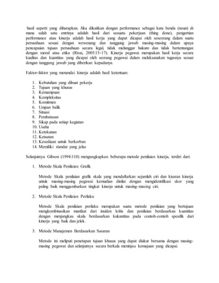 hasil seperti yang diharapkan. Jika dikaitkan dengan performance sebagai kata benda (noun) di
mana salah satu entrinya adalah hasil dari sesuatu pekerjaan (thing done), pengertian
performance atau kinerja adalah hasil kerja yang dapat dicapai oleh seseorang dalam suatu
perusahaan sesuai dengan wewenang dan tanggung jawab masing-masing dalam upaya
pencapaian tujuan perusahaan secara legal, tidak melanggar hukum dan tidak bertentangan
dengan moral atau etika (Rivai, 2005:15-17). Kinerja pegawai merupakan hasil kerja secara
kualitas dan kuantitas yang dicapai oleh seorang pegawai dalam melaksanakan tugasnya sesuai
dengan tanggung jawab yang diberikan kepadanya.
Faktor-faktor yang menandai kinerja adalah hasil ketentuan:
1. Kebutuhan yang dibuat pekerja
2. Tujuan yang khusus
3. Kemampuan
4. Kompleksitas
5. Komitmen
6. Umpan balik
7. Situasi
8. Pembatasan
9. Sikap pada setiap kegiatan
10. Usaha
11. Ketekunan
12. Ketaatan
13. Kesediaan untuk berkorban
14. Memiliki standar yang jelas
Selanjutnya Gibson (1994:110) mengungkapkan beberapa metode penilaian kinerja, terdiri dari:
1. Metode Skala Penilaian Grafik
Metode Skala penilaian grafik skala yang mendaftarkan sejumlah ciri dan kisaran kinerja
untuk masing-masing pegawai kemudian dinilai dengan mengidentifikasi skor yang
paling baik menggambarkan tingkat kinerja untuk masing-masing ciri.
2. Metode Skala Penilaian Perilaku
Metode Skala penilaian perilaku merupakan suatu metode penilaian yang bertujuan
mengkombinasikan manfaat dari insiden kritis dan penilaian berdasarkan kuantitas
dengan menjangkau skala berdasarkan kukantitas pada contoh-contoh spesifik dari
kinerja yang baik dan jelek.
3. Metode Manajemen Berdasarkan Sasaran
Metode ini meliputi penetapan tujuan khusus yang dapat diukur bersama dengan masing-
masing pegawai dan selanjutnya secara berkala meninjau kemajuan yang dicapai.
 