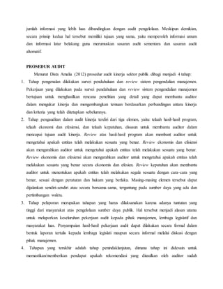 jumlah informasi yang lebih luas dibandingkan dengan audit pengelolaan. Meskipun demikian,
secara prinsip kedua hal tersebut memiliki tujuan yang sama, yaitu memperoleh informasi umum
dan informasi latar belakang guna merumuskan sasaran audit sementara dan sasaran audit
alternatif.
PROSEDUR AUDIT
Menurut Dista Amalia (2012) prosedur audit kinerja sektor publik dibagi menjadi 4 tahap:
1. Tahap pengenalan dilakukan survei pendahuluan dan review sistem pengendalian manajemen.
Pekerjaan yang dilakukan pada survei pendahuluan dan review sistem pengendalian manajemen
bertujuan untuk menghasilkan rencana penelitian yang detail yang dapat membantu auditor
dalam mengukur kinerja dan mengembangkan temuan berdasarkan perbandingan antara kinerja
dan kriteria yang telah ditetapkan sebelumnya.
2. Tahap pengauditan dalam audit kinerja terdiri dari tiga elemen, yaitu: telaah hasil-hasil program,
telaah ekonomi dan efesiensi, dan telaah kepatuhan, disusun untuk membantu auditor dalam
mencapai tujuan audit kinerja. Review atas hasil-hasil program akan membant auditor untuk
mengetahui apakah entitas telah melakukan sesuatu yang benar. Review ekonomis dan efisiensi
akan mengarahkan auditor untuk mengetahui apakah entitas telah melakukan sesuatu yang benar.
Review ekonomis dan efesiensi akan mengarahkan auditor untuk mengetahui apakah entitas telah
melakukan sesuatu yang benar secara ekonomis dan efesien. Review kepatuhan akan membantu
auditor untuk menentukan apakah entitas telah melakukan segala sesuatu dengan cara-cara yang
benar, sesuai dengan peraturan dan hukum yang berlaku. Masing-masing elemen tersebut dapat
dijalankan sendiri-sendiri atau secara bersama-sama, tergantung pada sumber daya yang ada dan
pertimbangan waktu.
3. Tahap pelaporan merupakan tahapan yang harus dilaksanakan karena adanya tuntutan yang
tinggi dari masyarakat atas pengelolaan sumber daya publik. Hal tersebut menjadi alasan utama
untuk melaporkan keseluruhan pekerjaan audit kepada pihak manajemen, lembaga legislatif dan
masyarakat luas. Penyampaian hasil-hasil pekerjaan audit dapat dilakukan secara formal dalam
bentuk laporan tertulis kepada lembaga legislati maupun secara informal melalui diskusi dengan
pihak manajemen.
4. Tahapan yang terakhir adalah tahap penindaklanjutan, dimana tahap ini didesain untuk
memastikan/memberikan pendapat apakah rekomendasi yang diusulkan oleh auditor sudah
 