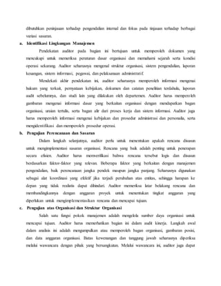 dibutuhkan peninjauan terhadap pengendalian internal dan fokus pada tinjauan terhadap berbagai
variasi sasaran.
a. Identifikasi Lingkungan Manajemen
Pendekatan auditor pada bagian ini bertujuan untuk memperoleh dokumen yang
mencukupi untuk memeriksa peraturan dasar organisasi dan memahami sejarah serta kondisi
operasi sekarang. Auditor seharusnya mengenal struktur organisasi, sistem pengendalian, laporan
keuangan, sistem informasi, pegawai, dan pelaksanaan administratif.
Mendekati akhir pendekatan ini, auditor seharusnya memperoleh informasi mengenai
hukum yang terkait, pernyataan kebijakan, dokumen dan catatan penelitian terdahulu, laporan
audit sebelumnya, dan studi lain yang dilakukan oleh departemen. Auditor harus memperoleh
gambaran mengenai informasi dasar yang berkaitan organisasi dengan mendapatkan bagan
organisasi, uraian tertulis, serta bagan alir dari proses kerja dan sistem informasi. Auditor juga
harus memperoleh informasi mengenai kebijakan dan prosedur administrasi dan personalia, serta
mengidentifikasi dan memperoleh prosedur operasi.
b. Pengujian Perencanaan dan Sasaran
Dalam langkah selanjutnya, auditor perlu untuk menentukan apakah rencana disusun
untuk mengimplementasi sasaran organisasi. Rencana yang baik adalah penting untuk penerapan
secara efisien. Auditor harus memverifikasi bahwa rencana tersebut logis dan disusun
berdasarkan faktor-faktor yang relevan. Beberapa faktor yang berkaitan dengan manajemen
pengendalian, baik perencanaan jangka pendek maupun jangka panjang. Seharusnya digunakan
sebagai alat koordinasi yang efektif jika terjadi perubahan atas entitas, sehingga harapan ke
depan yang tidak realistis dapat dihindari. Auditor memeriksa latar belakang rencana dan
membandingkannya dengan anggaran proyek untuk menentukan tingkat anggaran yang
diperlukan untuk mengimplementasikan rencana dan mencapai tujuan.
c. Pengujian atas Organisasi dan Struktur Organisasi
Salah satu fungsi pokok manajemen adalah mengelola sumber daya organisasi untuk
mencapai tujuan. Auditor harus memerhatikan bagian ini dalam audit kinerja. Langkah awal
dalam analisis ini adalah mengumpulkan atau memperoleh bagan organisasi, gambaran posisi,
dan data anggaran organisasi. Batas kewenangan dan tanggung jawab seharusnya diperiksa
melalui wawancara dengan pihak yang bersangkutan. Melalui wawancara ini, auditor juga dapat
 