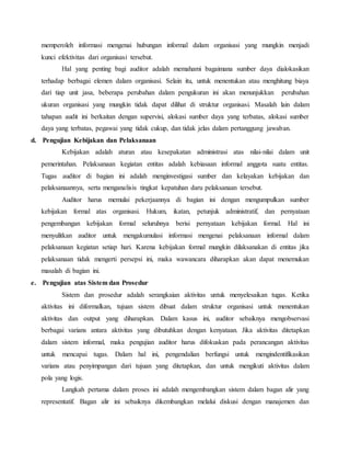 memperoleh informasi mengenai hubungan informal dalam organisasi yang mungkin menjadi
kunci efektivitas dari organisasi tersebut.
Hal yang penting bagi auditor adalah memahami bagaimana sumber daya dialokasikan
terhadap berbagai elemen dalam organisasi. Selain itu, untuk menentukan atau menghitung biaya
dari tiap unit jasa, beberapa perubahan dalam pengukuran ini akan menunjukkan perubahan
ukuran organisasi yang mungkin tidak dapat dilihat di struktur organisasi. Masalah lain dalam
tahapan audit ini berkaitan dengan supervisi, alokasi sumber daya yang terbatas, alokasi sumber
daya yang terbatas, pegawai yang tidak cukup, dan tidak jelas dalam pertanggung jawaban.
d. Pengujian Kebijakan dan Pelaksanaan
Kebijakan adalah aturan atau kesepakatan administrasi atas nilai-nilai dalam unit
pemerintahan. Pelaksanaan kegiatan entitas adalah kebiasaan informal anggota suatu entitas.
Tugas auditor di bagian ini adalah menginvestigasi sumber dan kelayakan kebijakan dan
pelaksanaannya, serta menganalisis tingkat kepatuhan daru pelaksanaan tersebut.
Auditor harus memulai pekerjaannya di bagian ini dengan mengumpulkan sumber
kebijakan formal atas organisasi. Hukum, ikatan, petunjuk administratif, dan pernyataan
pengembangan kebijakan formal seluruhnya berisi pernyataan kebijakan formal. Hal ini
menyulitkan auditor untuk mengakumulasi informasi mengenai pelaksanaan informal dalam
pelaksanaan kegiatan setiap hari. Karena kebijakan formal mungkin dilaksanakan di entitas jika
pelaksanaan tidak mengerti persepsi ini, maka wawancara diharapkan akan dapat menemukan
masalah di bagian ini.
e. Pengujian atas Sistem dan Prosedur
Sistem dan prosedur adalah serangkaian aktivitas untuk menyelesaikan tugas. Ketika
aktivitas ini diformalkan, tujuan sistem dibuat dalam struktur organisasi untuk menentukan
aktivitas dan output yang diharapkan. Dalam kasus ini, auditor sebaiknya mengobservasi
berbagai varians antara aktivitas yang dibutuhkan dengan kenyataan. Jika aktivitas ditetapkan
dalam sistem informal, maka pengujian auditor harus difokuskan pada perancangan aktivitas
untuk mencapai tugas. Dalam hal ini, pengendalian berfungsi untuk mengindentifikasikan
varians atau penyimpangan dari tujuan yang ditetapkan, dan untuk mengikuti aktivitas dalam
pola yang logis.
Langkah pertama dalam proses ini adalah mengembangkan sistem dalam bagan alir yang
representatif. Bagan alir ini sebaiknya dikembangkan melalui diskusi dengan manajemen dan
 