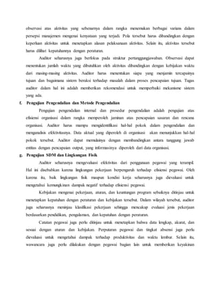 observasi atas aktivitas yang sebenarnya dalam rangka menemukan berbagai varians dalam
persepsi manajemen mengenai kenyataan yang terjadi. Pola tersebut harus dibandingkan dengan
keperluan aktivitas untuk menetapkan alasan pelaksanaan aktivitas. Selain itu, aktivitas tersebut
harus dilihat kepatuhannya dengan peraturan.
Auditor seharusnya juga berfokus pada struktur pertanggungjawaban. Observasi dapat
menentukan jumlah waktu yang dibutuhkan oleh aktivitas dibandingkan dengan kebijakan waktu
dari masing-masing aktivitas. Auditor harus menentukan siapa yang menjamin tercapainya
tujuan dan bagaimana sistem beraksi terhadap masalah dalam proses pencapaian tujuan. Tugas
auditor dalam hal ini adalah memberikan rekomendasi untuk memperbaiki mekanisme sistem
yang ada.
f. Pengujian Pengendalian dan Metode Pengendalian
Pengujian pengendalian internal dan prosedur pengendalian adalah pengujian atas
efisiensi organisasi dalam rangka memperoleh jaminan atas pencapaian sasaran dan rencana
organisasi. Auditor harus mampu mengidentifikasi hal-hal pokok dalam pengendalian dan
menganalisis efektivitasnya. Data aktual yang diperoleh di organisasi akan menunjukkan hal-hal
pokok tersebut. Auditor dapat memulainya dengan membandingkan antara tanggung jawab
entitas dengan pencapaian output, yang informasinya diperoleh dari data organisasi.
g. Pengujian SDM dan Lingkungan Fisik
Auditor seharusnya mengevaluasi efektivitas dari penggunaan pegawai yang terampil.
Hal ini disebabkan karena lingkungan pekerjaan berpengaruh terhadap efisiensi pegawai. Oleh
karena itu, baik lingkungan fisik maupun kondisi kerja seharusnya juga dievaluasi untuk
mengetahui kemungkinan dampak negatif terhadap efisiensi pegawai.
Kebijakan mengenai pekerjaan, aturan, dan keuntungan program sebaiknya ditinjau untuk
menetapkan kepatuhan dengan peraturan dan kebijakan tersebut. Dalam wilayah tersebut, auditor
juga seharusnya meninjau klasifikasi pekerjaan sehingga mencakup evaluasi jenis pekerjaan
berdasarkan pendidikan, pengalaman, dan kepatuhan dengan peraturan.
Catatan pegawai juga perlu ditinjau untuk menetapkan bahwa data lengkap, akurat, dan
sesuai dengan aturan dan kebijakan. Perputaran pegawai dan tingkat absensi juga perlu
dievaluasi untuk mengetahui dampak terhadap produktivitas dan waktu lembur. Selain itu,
wawancara juga perlu dilakukan dengan pegawai bagian lain untuk memberikan keyakinan
 