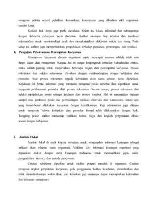 mengenai prilaku seperti pelatihan, komunikasi, kesempatan yang diberikan oleh organisasi,
kondisi kerja.
Kondisi fisik kerja juga perlu dievaluasi. Selain itu, lokasi individual dan hubungannya
dengan frekuensi pekerjaan perlu dianalisis. Auditor meninjau tiap individu dan membuat
rekomendasi untuk meminimalkan jarak dan memaksimalkan efektivitas waktu dan ruang. Pada
tahap ini, auditor juga memperhatikan pengelolaan terhadap peralatan, penerangan, dan ventilasi.
h. Pengujian Pelaksanaan Penempatan Karyawan
Penempatan karyawan disuatu organisasi untuk mencapai sasaran adalah salah satu
fungsi dasar dari manajemen. Karena hal ini sangat berpengaruh terhadap keberhasilan entitas,
maka adalah penting untuk mengevaluasi beberapa bagian dari penempatan karyawan. Proses
rekrutmen dan seleksi seharusnya dievaluasi dengan membandingkan dengan kebijakan dan
prosedur. Saat proses rekrutmen terjadi, kebutuhan akan suatu jabatan harus dijelaskan.
Kejelasan ini berisi informasi yang memadai mengenai posisi tersebut dan diperlukan untuk
menjamin pelaksanaan prosedur dari proses rekrutmen. Secara umum, proses rekrutmen dan
seleksi menjelaskan posisi sebagai landasan dari proses tersebut. Hal ini menentukan tinjauan
sampel atas gambaran posisi dan perbandingan, melaluai observasi dan wawancara, antara apa
yang benar-benar dilakukan karyawan dengan kualifikasinya. Gaji administrasi juga ditinjau
untuk menjamin bahwa kebijakan dan prosedur formal telah dilaksanakan dengan baik.
Tanggung jawab auditor mencakup verifikasi bahwa biaya dan langkah penyesuaian dibuat
sesuai dengan kebijakan.
i. Analisis Fiskal
Analisis fiskal di audit kinerja bertujuan untuk menganalisis informasi keuangan sebagai
indikasi akan efiseinsi suatu organisasi. Validitas dari informasi keuangan organisasi yang
digunakan diukur dengan audit keuangan tradisional untuk memverifikasi jejak audit,
pengendalian internal, dan metode pencatatan.
Catatan sebaiknya diperiksa untuk melihat potensi masalah di organisasi. Catatan
mengenai tingkat perputaran karyawan, pola penggunaan fasilitas kesehatan, dimanfaatkan dan
tidak dimanfaatkannya waktu libur, dan kenaikan gaji semuanya dapat menunjukkan kelemahan
dan kekuatan manajemen.
 
