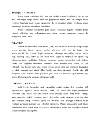 j. Investigasi Masalah Khusus
Selama proses pelaksanaan audit, area yang difokuskan akan dikembangkan dari hal yang
tidak berhubungan sampai analisis umum atas pengendalian internal. Area dari invetigasi khusus
bervariasi tergantung pada kondisi manajemen. Hal ini mencakup analisis keputusan, analisis
atas tinjauan kepatuhan, dan tinjauan keterjadian.
Analisis keterjadian menekankan pada analisis pelaksanaan kegiatan berkaitan dengan
efesiensi, efektivitas, dan keekonomisan dari output program, pencapaian sasaran, dan
penggunaan sumber daya.
PELAPORAN
Menurut Turaiban dalam Indra Bastian (2006) struktur laporan seharusnya serupa dengan
laporan penelitian lainnya. Laporan tersebut seharusnya terdiri atas tiga bagian, yaitu:
pembukuan, isi, dan referensi. Bagian pembukuan seharusnya menunjukkan maksud laporan
yang mencakup judul, daftar isi, dan daftar tabel. Bagian isi merupakan inti laporan yang
sebenarnya, berisi pendahuluan, beberapa penjelasan, temuan, rekomendasi untuk tindakan
koreksi, dan tanggapan manajemen. Sementara, bagian referensi berisi catatan kaki dan
bibliografi. Satu laporan audit harus disusun sebagai laporan akhir dan seharusnya disampaikan
ke pihak organisasi yang diaudit dalam bentuk yang dapat dimengerti. Apabila klien tidak
mengetahui aspek teknisnya, maka penjelasan yang efektif dan presentasi dapat dilakukan agar
laporan lebih dimengerti, termasuk rekomendasi audit.
MANFAAT AUDIT KINERJA
Audit kinerja bermanfaat untuk mengetahui apakah sumber daya organisasi telah
diperoleh dan digunakan secara ekonomis, efisien, dan efektif tidak terjadi pemborosan,
kebocoran, salah alokasi, dan salah sasaran dalam mencapai tujuan. Audit kinerja berfungsi
untuk mengetahui apakah penggunaan sumber daya dalam rangka mencapai target dan tujuan
telah memenuhi prinsip ekonomis, efisien, dan efektivitas, tidak melanggar ketentuan hukum,
peraturan perundang-undangan, dan kebijakan manajemen. Dengan dilakukannya audit kinerja
stakeholders sektor publik dapat memperoleh informasi yang objektif dan independen mengenai
kinerja manajemen sektor publik.
 