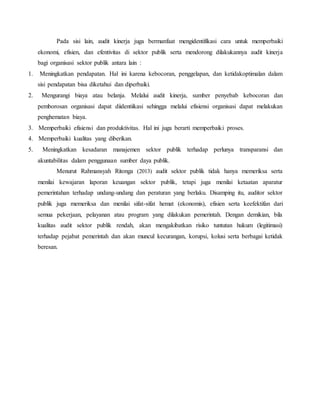 Pada sisi lain, audit kinerja juga bermanfaat mengidentifikasi cara untuk memperbaiki
ekonomi, efisien, dan efentivitas di sektor publik serta mendorong dilakukannya audit kinerja
bagi organisasi sektor publik antara lain :
1. Meningkatkan pendapatan. Hal ini karena kebocoran, penggelapan, dan ketidakoptimalan dalam
sisi pendapatan bisa diketahui dan diperbaiki.
2. Mengurangi biaya atau belanja. Melalui audit kinerja, sumber penyebab kebocoran dan
pemborosan organisasi dapat diidentiikasi sehingga melalui efisiensi organisasi dapat melakukan
penghematan biaya.
3. Memperbaiki efisiensi dan produktivitas. Hal ini juga berarti memperbaiki proses.
4. Memperbaiki kualitas yang diberikan.
5. Meningkatkan kesadaran manajemen sektor publik terhadap perlunya transparansi dan
akuntabilitas dalam penggunaan sumber daya publik.
Menurut Rahmansyah Ritonga (2013) audit sektor publik tidak hanya memeriksa serta
menilai kewajaran laporan keuangan sektor publik, tetapi juga menilai ketaatan aparatur
pemerintahan terhadap undang-undang dan peraturan yang berlaku. Disamping itu, auditor sektor
publik juga memeriksa dan menilai sifat-sifat hemat (ekonomis), efisien serta keefektifan dari
semua pekerjaan, pelayanan atau program yang dilakukan pemerintah. Dengan demikian, bila
kualitas audit sektor publik rendah, akan mengakibatkan risiko tuntutan hukum (legitimasi)
terhadap pejabat pemerintah dan akan muncul kecurangan, korupsi, kolusi serta berbagai ketidak
beresan.
 