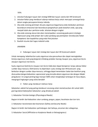 SOAL
1. Jelaskan hubungan tujuan dari strategi SDM dan tujuan utama dari HR Scrorecard
2. Jelaskan faktor yang mendasari adanya motivasi kerja untuk mencapai semangat kerja
dalam rangka pencapaian kinerja individu
3. Jika anda seorang pemimpin disuatu organisasi bagaimana anda melakukan penilaian
kecerdasan emosional dan kecerdasan pengetahuan pada bawahan anda, apa yang
menjadi tolak ukur penilaian anda. Jelaskan dengan singkat
4. Jika anda seorang atasan dan akan menempatkan seseorang pada posisi strategis
diperusaan yang anda pimpin dari sudut pandang apa pnempatan tersebut.jika faktor
kompetensi dan kapabilitas yang anda lihat jelaskan
5. Buatlah resume dari tugas makalah anda
JAWABAN
 Hubungan tujuan dari strategi dan tujuan dari HR Scorecard adalah
Untuk menopang keberhasilan suatu organisasi atau perusahaan dan dapat meningkatkan
kinerja organisasi, baik yang bergerak di bidang produksi barang maupun jasa, organisasi bisnis
ataupun organisasi non bisnis.
Suatu organisasi baik bisnis maupun non bisnis tidak akan dapat beroperasi tanpa adanya faktor
sumber daya manusia. Oleh karena itu diperlukan suatu strategi dan HR Scorecard yang
berkaitan dengan sumber daya manusia, sehingga dapat menentukan bakat dan keahlian yang
disesuaikan dengan kebutuhan operasional yang tersedia dalam organisasi dan dengan Model
pengukuran ini sangat penting bagi manajer SDM untuk menghadapi tantangan di masa depan,
mengingat lingkungan yang selalu berubah
 Faktor yang mendasari motivasi kerja
Kebutuhan adalah hal yang paling mendasari sesorang untuk memotivasikan diri untuk lebih
giat lagi dalambekerjaDan kebutuhan yang dimaksud adalah
1. Kebutuhan fisik dan biologis (Physiological Needs)
Bagian ini terdiri dari kebutuhan akan sandang, pangan, papan, kesehatan dan lain-lain.
2. Kebutuhan keselamatan dan keamanan (Safety and Security Needs)
Bagian ini terdiri dari kebutuhan perlindungan dari bahaya, ancaman dan sebagainya.
3. Kebutuhan Sosial (Affiliation or Aceptance Needs or Belongingness)
 