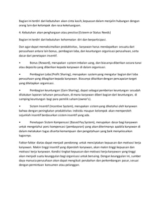 Bagian ini terdiri dari kebutuhan akan cinta kasih, kepuasan dalam menjalin hubungan dengan
orang lain dan kelompok dan rasa kekeluargaan.
4. Kebutuhan akan penghargaan atau prestise (Esteem or Status Needs)
Bagian ini terdiri dari kebutuhan kehormatan diri dan berpartisipasi.
Dan agar dapat memaksimalkan produktivitas, karyawan harus mendapatkan sesuatu dari
perusahaan antara lain bonus, pembagian laba, dan keuntungan organisasi perusahaan, serta
dasar dari penetapan insentif.
• Bonus (Reward), merupakan systemimbalan uang, dan biasanya diberikan secara tunai
atau deposito yang diberikan kepada karyawan di dalam organisasi.
• Pembagian Laba (Profit Sharing), merupakan systemyang mengatur bagian dari laba
perusahaan yang dibagikan kepada karyawan. Biasanya dikaitkan dengan pencapaian target
yang ditetapkan organisasi.
• Pembagian keuntungan (Gain Sharing), dapat sebagai pemberian keuntungan sesudah
dilakukan laporan tahunan perusahaan, di mana karyawan diberi bagian dari keuntungan, di
samping keuntungan bagi para pemilik saham(owner’s).
• Sistem Insentif (Incentive System), merupakan sistemyang diketahui oleh karyawan
bahwa dengan peningkatan produktivitas individu maupun kelompok akan memperoleh
sejumlah insentif berdasarkan sisteminsentif yang ada.
• Penetapan Sistem Kompensasi (Based Pay System), merupakan dasar bagi karyawan
untuk mengetahui porsi kompensasi (pembayaran) yang akan diterimanya apabila karyawan di
dalam melakukan tugas disertai kemampuan dan pengetahuan yang baik menyelesaikan
tugasnya.
Faktor-faktor diatas dapat menjadi pendorong untuk menciptakan kepuasan dan motivasi kerja
karyawan. Makin tinggi insentif yang diperoleh karyawan, akan makin tinggi kepuasan dan
motivasi kerja karyawan. Kondisi tingkat kepuasan dan motivasi kerja karyawan yang tinggi
akan menjadi suatu keunggulan bagi organisasi untuk bersaing. Dengan keunggulan ini, sumber
daya manusia perusahaan akan dapat mengikuti perubahan dan perkembangan pasar, sesuai
dengan permintaan konsumen atau pelanggan.
 
