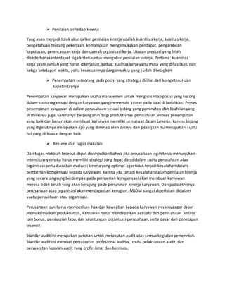  Penilaian terhadap kinerja
Yang akan menjadi tolak ukur dalam penilaian kinerja adalah kuantitas kerja, kualitas kerja,
pengetahuan tentang pekerjaan, kemampuan mengemukakan pendapat, pengambilan
keputusan, perencanaan kerja dan daerah organisasi kerja. Ukuran prestasi yang lebih
disederhanakanterdapat tiga kriteriauntuk mengukur penilaian kinerja. Pertama: kuantitas
kerja yakni jumlah yang harus dikerjakan, kedua: kualitas kerja yaitu mutu yang dihasilkan, dan
ketiga ketetapan waktu, yaitu kesesuainnya denganwaktu yang sudah ditetapkan
 Penempatan seseorang pada posisi yang strategis dilihat dari kompetensi dan
kapabilitasnya
Penempatan karyawan merupakan usaha manajemen untuk mengisi setiap posisi yang kosong
dalam suatu organisasi dengan karyawan yang memenuhi syarat pada saat di butuhkan. Proses
penempatan karyawan di dalam perusahaan sesuai bidang yang peminatan dan keahlian yang
di milikinya juga, karenanya berpengaruh bagi produktivitas perusahaan. Proses penempatan
yang baik dan benar akan membuat karyawan memiliki semangat dalambekerja, karena bidang
yang digelutinya merupakan apa yang diminati oleh dirinya dan pekerjaan itu merupakan suatu
hal yang di kuasai dengan baik.
 Resume dari tugas makalah
Dari tugas makalah tesebut dapat disimpulkan bahwa jika perusahaan ingin terus menunjukan
intensitasnya maka harus memiliki strategi yang tepat dan didalam suatu perusahaan atau
organisasi perlu diadakan evaluasi kinerja yang optimal agar tidak terjadi kesalahan dalam
pemberian kompensasi kepada karyawan. Karena jika terjadi kesalahan dalam penilaian kinerja
yang secara langsung berdampak pada pemberian kompensasi akan membuat karyawan
merasa tidak betah yang akan berujung pada penurunan kinerja karyawan. Dan pada akhirnya
perusahaan atau organisasi akan mendapatkan kerugian. MSDM sangat diperlukan didalam
suatu perusahaan atau organisasi.
Perusahaan pun harus memberikan hak dan kewajiban kepada karyawan misalnyaagar dapat
memaksimalkan produktivitas, karyawan harus mendapatkan sesuatu dari perusahaan antara
lain bonus, pembagian laba, dan keuntungan organisasi perusahaan, serta dasar dari penetapan
insentif.
Standar audit ini merupakan patokan untuk melakukan audit atas semua kegiatan pemerintah.
Standar audit ini memuat persyaratan profesional auditor, mutu pelaksanaan audit, dan
persyaratan laporan audit yang profesional dan bermutu.
 