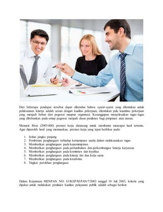 Dari beberapa pendapat tersebut dapat diketahui bahwa syarat-syarat yang ditentukan untuk
pelaksanaan kinerja adalah sesuai dengan kualitas pekerjaan, ditentukan pula kuantitas pekerjaan
yang menjadi beban dari pegawai maupun organisasi. Kesanggupan menyelesaikan tugas-tugas
yang dibebankan pada setiap pegawai menjadi dasar penilaian bagi pimpinan atau atasan.
Menurut Rivai (2005:400) prestasi kerja dirancang untuk membantu mencapai hasil tertentu.
Agar diperoleh hasil yang memuaskan, prestasi kerja yang tepat berfokus pada:
1. Solusi jangka panjang
2. Pemberian penghargaan terhadap kemampuan usaha dalam melaksanakan tugas
3. Memberikan penghargaan pada kepemimpinan
4. Memberikan penghargaan pada pertumbuhan dan perkembangan kinerja karyawan
5. Memberikan penghargaan pada komitmen dan loyalitas
6. Memberikan penghargaan pada kinerja tim dan kerja sama
7. Memberikan penghargaan pada kreativitas
8. Tingkat perolehan penghargaan
Dalam Keputusan MENPAN NO: 63/KEP/M.PAN/7/2003 tanggal 10 Juli 2003, kriteria yang
dipakai untuk melakukan penilaian kualitas pelayanan publik adalah sebagai berikut:
 
