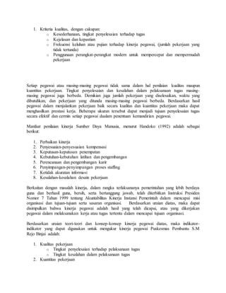 1. Kriteria kualitas, dengan cakupan:
o Kesederhanaan, tingkat penyelesaian terhadap tugas
o Kejelasan dan kepastian
o Frekuensi keluhan atau pujian terhadap kinerja pegawai, (jumlah pekerjaan yang
tidak tertunda)
o Penggunaan perangkat-perangkat modern untuk mempercepat dan mempermudah
pekerjaan
Setiap pegawai atau masing-masing pegawai tidak sama dalam hal penilaian kualitas maupun
kuantitas pekerjaan. Tingkat penyelesaian dan kesalahan dalam pelaksanaan tugas masing-
masing pegawai juga berbeda. Demikian juga jumlah pekerjaan yang diselesaikan, waktu yang
dibutuhkan, dan pekerjaan yang ditunda masing-masing pegawai berbeda. Berdasarkan hasil
pegawai dalam menjalankan pekerjaan baik secara kualitas dan kuantitas pekerjaan maka dapat
menghasilkan prestasi kerja. Beberapa ukuran tersebut dapat menjadi tujuan penyelesaian tugas
secara efektif dan cermin setiap pegawai daalam penentuan kemandirian pegawai.
Manfaat penilaian kinerja Sumber Daya Manusia, menurut Handoko (1992) adalah sebagai
berikut:
1. Perbaikan kinerja
2. Penyesuaian-penyesuaian kompensasi
3. Keputusan-keputusan penempatan
4. Kebutuhan-kebutuhan latihan dan pengembangan
5. Perencanaan dan pengembangan karir
6. Penyimpangan-penyimpangan proses staffing
7. Ketidak akuratan informasi
8. Kesalahan-kesalahan desain pekerjaan
Berkaitan dengan masalah kinerja, dalam rangka terlaksananya pemerintahan yang lebih berdaya
guna dan berhasil guna, bersih, serta bertanggung jawab, telah diterbitkan Instruksi Presiden
Nomor 7 Tahun 1999 tentang Akuntabilitas Kinerja Instansi Pemerintah dalam mencapai misi
organisasi dan tujuan-tujuan serta sasaran organisasi. Berdasarkan uraian diatas, maka dapat
disimpulkan bahwa kinerja pegawai adalah hasil yang telah dicapai, atau yang dikerjakan
pegawai dalam melaksanakan kerja atau tugas tertentu dalam mencapai tujuan organisasi.
Berdasarkan uraian teori-teori dan konsep-konsep kinerja pegawai diatas, maka indikator-
indikator yang dapat digunakan untuk mengukur kinerja pegawai Puskesmas Pembantu S.M
Rejo Binjai adalah:
1. Kualitas pekerjaan
o Tingkat penyelesaian terhadap pelaksanaan tugas
o Tingkat kesalahan dalam pelaksanaan tugas
2. Kuantitas pekerjaan
 