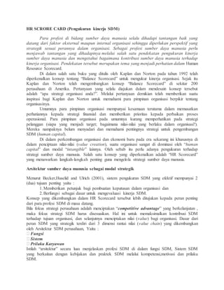 HR SCRORE CARD (Pengukuran kinerja SDM)
Para profesi di bidang sumber daya manusia selalu dihadapi tantangan baik yang
datang dari faktor eksternal maupun internal organisasi sehingga diperlukan perspektif yang
strategik sesuai perannya dalam organisasi. Sebagai profesi sumber daya manusia perlu
menjawab tantangan yang dihadapinya melalui salah satu pendekatan pengukuran kinerja
sumber daya manusia dan mengetahui bagaimana kontribusi sumber daya manusia terhadap
kinerja organisasi. Pendekatan tersebut merupakan tema yang menjadi perhatian dalam Human
Resource Scorecard.
Di dalam salah satu buku yang ditulis oleh Kaplan dan Norton pada tahun 1992 telah
diperkenalkan konsep tentang “Balance Scorecard” untuk mengukur kinerja organisasi. Sejak itu
Kaplan dan Norton telah mengembangkan konsep “Balance Scorecard” di sekitar 200
perusahaan di Amerika. Pertanyaan yang selalu diajukan dalam mendesain konsep tersebut
adalah “apa strategi organisasi anda?”. Melalui pertanyaan demikian telah memberikan suatu
inspirasi bagi Kaplan dan Norton untuk memahami para pimpinan organisasi berpikir tentang
organisasinya.
Umumnya para pimpinan organisasi mempunyai kesamaan terutama dalam memusatkan
perhatiannya kepada strategi finansial dan memberikan prioritas kepada perbaikan proses
operasional. Para pimpinan organisasi pada umumnya kurang memperhatikan pada strategi
pelanggan (siapa yang menjadi target; bagaimana nilai-nilai yang berlaku dalam organisasi?).
Mereka nampaknya belum menyadari dan memahami pentingnya strategi untuk pengembangan
SDM (human capital).
Di dalam perkembangan organisasi dan ekonomi baru pada era sekarang ini khususnya di
dalam penciptaan nilai-nilai (value creation), suatu organisasi sangat di dominasi oleh “human
capital” dan modal “intangible” lainnya. Oleh sebab itu perlu adanya pengukuran terhadap
strategi sumber daya manusia. Salah satu konsep yang diperkenalkan adalah “HR Scorecard”
yang menawarkan langkah-langkah penting guna mengelola strategi sumber daya manusia.
Arsitektur sumber daya manusia sebagai modal strategik
Menurut Becker,Huselid and Ulrich (2001), sistem pengukuran SDM yang efektif mempunyai 2
(dua) tujuan penting yaitu :
1.Memberikan petunjuk bagi pembuatan keputusan dalam organisasi dan
2.Berfungsi sebagai dasar untuk mengevaluasi kinerja SDM.
Konsep yang dikembangkan dalam HR Scorecard tersebut lebih ditujukan kepada peran penting
dari para profesi SDM di masa datang.
Bila fokus strategi perusahaan adalah menciptakan “competitive advantage” yang berkelanjutan ,
maka fokus strategi SDM harus disesuaikan. Hal ini untuk memaksimalkan kontribusi SDM
terhadap tujuan organisasi, dan selanjutnya menciptakan nilai (value) bagi organisasi. Dasar dari
peran SDM yang strategik terdiri dari 3 dimensi rantai nilai (value chain) yang dikembangkan
oleh Arsitektur SDM perusahaan, Yaitu :
Fungsi
Sistem
Prilaku Karyawan
Istilah “arsitektur” secara luas menjelaskan profesi SDM di dalam fungsi SDM, Sistem SDM
yang berkaitan dengan kebijakan dan praktek SDM melalui kompetensi,motivasi dan prilaku
SDM.
 