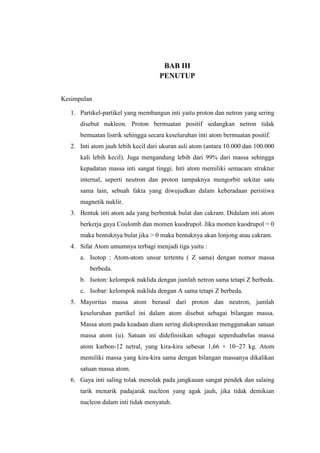 BAB III
PENUTUP
Kesimpulan
1. Partikel-partikel yang membangun inti yaitu proton dan netron yang sering
disebut nukleon. Proton bermuatan positif sedangkan netron tidak
bemuatan listrik sehingga secara keseluruhan inti atom bermuatan positif.
2. Inti atom jauh lebih kecil dari ukuran asli atom (antara 10.000 dan 100.000
kali lebih kecil). Juga mengandung lebih dari 99% dari massa sehingga
kepadatan massa inti sangat tinggi. Inti atom memiliki semacam struktur
internal, seperti neutron dan proton tampaknya mengorbit sekitar satu
sama lain, sebuah fakta yang diwujudkan dalam keberadaan peristiwa
magnetik nuklir.
3. Bentuk inti atom ada yang berbentuk bulat dan cakram. Didalam inti atom
berkerja gaya Coulomb dan momen kuodrupol. Jika momen kuodrupol = 0
maka bentuknya bulat jika > 0 maka bentuknya akan lonjong atau cakram.
4. Sifat Atom umumnya terbagi menjadi tiga yaitu :
a. Isotop : Atom-atom unsur tertentu ( Z sama) dengan nomor massa
berbeda.
b. Isoton: kelompok nuklida dengan jumlah netron sama tetapi Z berbeda.
c. Isobar: kelompok nuklida dengan A sama tetapi Z berbeda.
5. Mayoritas massa atom berasal dari proton dan neutron, jumlah
keseluruhan partikel ini dalam atom disebut sebagai bilangan massa.
Massa atom pada keadaan diam sering diekspresikan menggunakan satuan
massa atom (u). Satuan ini didefinisikan sebagai seperduabelas massa
atom karbon-12 netral, yang kira-kira sebesar 1,66 × 10−27 kg. Atom
memiliki massa yang kira-kira sama dengan bilangan massanya dikalikan
satuan massa atom.
6. Gaya inti saling tolak menolak pada jangkauan sangat pendek dan salaing
tarik menarik padajarak nucleon yang agak jauh, jika tidak demikian
nucleon dalam inti tidak menyatuh.

 