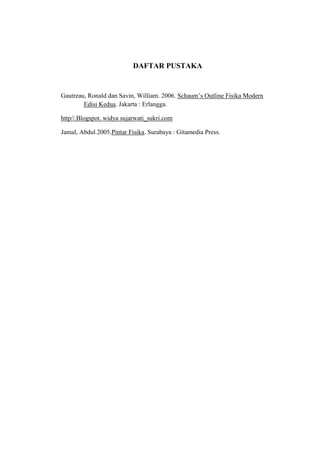 DAFTAR PUSTAKA

Gautreau, Ronald dan Savin, William. 2006. Schaum‟s Outline Fisika Modern
Edisi Kedua. Jakarta : Erlangga.
http//.Blogspot. widya sujarwati_sukri.com
Jamal, Abdul.2005.Pintar Fisika. Surabaya : Gitamedia Press.

 