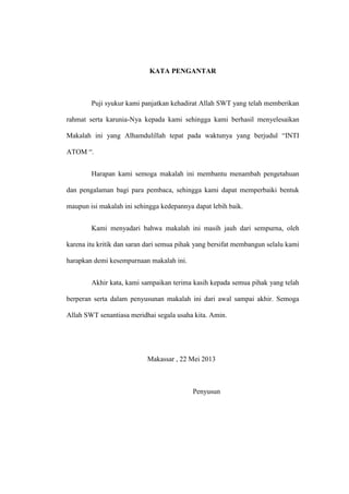 KATA PENGANTAR

Puji syukur kami panjatkan kehadirat Allah SWT yang telah memberikan
rahmat serta karunia-Nya kepada kami sehingga kami berhasil menyelesaikan
Makalah ini yang Alhamdulillah tepat pada waktunya yang berjudul “INTI
ATOM “.
Harapan kami semoga makalah ini membantu menambah pengetahuan
dan pengalaman bagi para pembaca, sehingga kami dapat memperbaiki bentuk
maupun isi makalah ini sehingga kedepannya dapat lebih baik.
Kami menyadari bahwa makalah ini masih jauh dari sempurna, oleh
karena itu kritik dan saran dari semua pihak yang bersifat membangun selalu kami
harapkan demi kesempurnaan makalah ini.
Akhir kata, kami sampaikan terima kasih kepada semua pihak yang telah
berperan serta dalam penyusunan makalah ini dari awal sampai akhir. Semoga
Allah SWT senantiasa meridhai segala usaha kita. Amin.

Makassar , 22 Mei 2013

Penyusun

 
