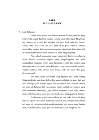 BAB I
PENDAHULUAN

A. Latar Belakang
Istilah atom berasal dari Bahasa Yunani (ἄ τομος/átomos), yang
berarti tidak dapat dipotong ataupun sesuatu yang tidak dapat dibagi-bagi
lagi. Konsep ini pertama kali diajukan oleh para filsuf India dan Yunani.
Selama akhir abad ke-19 dan awal abad ke-20, para fisikawan berhasil
menemukan struktur dan komponen-komponen subatom di dalam atom, hal
ini membuktikan bahwa „atom‟ tidaklah tak dapat dibagi-bagi lagi.
Atom adalah satuan dasar materi yang terdiri dari inti atom beserta
awan elektron bermuatan negatif yang mengelilinginya. Inti atom
mengandung campuran proton yang bermuatan positif dan neutron yang
bermuatan netral (terkecuali pada Hidrogen-1 yang tidak memiliki neutron).
Elektron-elektron pada sebuah atom terikat pada inti atom oleh gaya
elektromagnetik.
Inti atom adalah sub materi yang dipelajari luas dalam bidang
fisika dan kimia, tapi dalam hal ini kita akan membahas inti atom dari segi
ilmu fisikanya, yaitu sebagai bagian dari mata kuliah fisika modern. Dalam
inti atom ada beberapa hal yang dibahas selain partikel penyusunnya yang
telah disebutkan sebelumnya, juga dibahas mengenai ukuran atom, bentuk
atom, sifat atom, massa atom, gaya inti, defek massa dan juga energi ikat inti.
Berdasarkan penjelasan-penjelasan di atas maka hal itulah yang
menjadi tujuan kami dalim pembuatan makalah fisika modern berjudulkan
inti atom ini yaitu mengetahui partikel penyusun inti, ukuran atom, bentuk
atom, sifat atom, massa atom, gaya inti, defek massa, dan energi ikat inti.

 