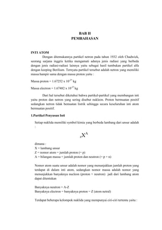 BAB II
PEMBAHASAN

INTI ATOM
Dengan ditemukannya partikel netron pada tahun 1932 oleh Chadwick,
seorang sarjana inggris ketika mengamati adanya jenis radiasi yang berbeda
dengan jenis radiasi-radiasi lainnya yaitu sebagai hasil tumbukan partikel alfa
dengan keeping Berilium. Ternyata partikel tersebut adalah netron yang memiliki
massa hampir sama dengan massa proton yaitu :
Massa proton = 1.67252 x 10-27 kg
Massa electron = 1.67482 x 10-27 kg
Dari hal tersebut diketahui bahwa partikel-partikel yang membangun inti
yaitu proton dan netron yang sering disebut nukleon. Proton bermuatan positif
sedangkan netron tidak bemuatan listrik sehingga secara keseluruhan inti atom
bermuatan positif.
1.Partikel Penyusun Inti
Setiap nuklida memiliki symbol kimia yang berbeda lambang dari unsur adalah
:

zX

A

dimana :
X = lambang unsur
Z = nomor atom = jumlah proton (= p)
A = bilangan massa = jumlah proton dan neutron (= p + n)
Nomor atom suatu unsur adalah nomor yang menunjukkan jumlah proton yang
terdapat di dalam inti atom, sedangkan nomor massa adalah nomor yang
menunjukkan banyaknya nucleon (proton + neutron) jadi dari lambang atom
dapat ditentukan
Banyaknya neutron = A-Z
Banyaknya electron = banyaknya proton = Z (atom netral)
Terdapat beberapa kelompok nuklida yang mempunyai ciri-ciri tertentu yaitu :

 
