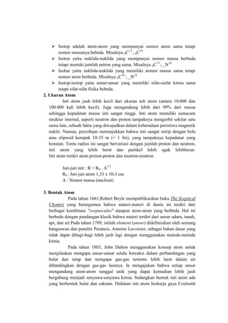  Isotop adalah atom-atom yang mempunyai nomor atom sama tetapi
nomor massanya bebeda. Misalnya 6C13 ; 6C14
 Isoton yaitu nuklida-nuklida yang mempunyai nomor massa berbeda
tetapi memiki jumlah netron yang sama. Misalnya 6C13 ; _N14
 Isobar yaitu nuklida-nuklida yang memiliki nomor massa sama tetapi
nomor atom berbeda. Misalnya 6C14 ; _N14
 Isotop-isotop yaitu unsur-unsur yang memiliki sifat-siafat kimia sama
tetapi sifat-sifat fisika bebeda.
2. Ukuran Atom
Inti atom jauh lebih kecil dari ukuran asli atom (antara 10.000 dan
100.000 kali lebih kecil). Juga mengandung lebih dari 99% dari massa
sehingga kepadatan massa inti sangat tinggi. Inti atom memiliki semacam
struktur internal, seperti neutron dan proton tampaknya mengorbit sekitar satu
sama lain, sebuah fakta yang diwujudkan dalam keberadaan peristiwa magnetik
nuklir. Namun, percobaan menunjukkan bahwa inti sangat mirip dengan bola
atau elipsoid kompak 10-15 m (= 1 fm), yang tampaknya kepadatan yang
konstan. Tentu radius ini sangat bervariasi dengan jumlah proton dan neutron,
inti atom yang lebih berat dan partikel lebih agak lebihbesar.
Inti atom terdiri atom proton-proton dan neutron-neutron
Jari-jari inti : R = R0 . A1/3
R0 : Jari-jari atom 1,33 x 10-3 cm
A : Nomor massa (nucleon)
3. Bentuk Atom
Pada tahun 1661,Robert Boyle mempublikasikan buku The Sceptical
Chymist yang berargumen bahwa materi-materi di dunia ini terdiri dari
berbagai kombinasi "corpuscules" ataupun atom-atom yang berbeda. Hal ini
berbeda dengan pandangan klasik bahwa materi terdiri dari unsur udara, tanah,
api, dan air.Pada tahun 1789, istilah element (unsur) didefinisikan oleh seorang
bangsawan dan peneliti Perancis, Antoine Lavoisier, sebagai bahan dasar yang
tidak dapat dibagi-bagi lebih jauh lagi dengan menggunakan metode-metode
kimia.
Pada tahun 1803, John Dalton menggunakan konsep atom untuk
menjelaskan mengapa unsur-unsur selalu bereaksi dalam perbandingan yang
bulat dan tetap dan mengapa gas-gas tertentu lebih larut dalam air
dibandingkan dengan gas-gas lainnya. Ia mengajukan bahwa setiap unsur
mengandung atom-atom tunggal unik yang dapat kemudian lebih jauh
bergabung menjadi senyawa-senyawa kimia. Sedangkan bentuk inti atom ada
yang berbentuk bulat dan cakram. Didalam inti atom berkerja gaya Coulomb

 