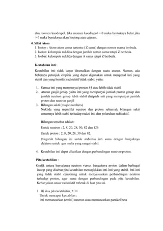 dan momen kuodrupol. Jika momen kuodrupol = 0 maka bentuknya bulat jika
> 0 maka bentuknya akan lonjong atau cakram.
4. Sifat Atom
1. Isotop : Atom-atom unsur tertentu ( Z sama) dengan nomor massa berbeda.
2. Isoton: kelompok nuklida dengan jumlah netron sama tetapi Z berbeda.
3. Isobar: kelompok nuklida dengan A sama tetapi Z berbeda.
Kestabilan inti :
Kestabilan inti tidak dapat diramalkan dengan suatu aturan. Namun, ada
beberapa petunjuk empiris yang dapat digunakan untuk mengenal inti yang
stabil dan yang bersifat radioaktif/tidak stabil, yaitu:
1. Semua inti yang mempunyai proton 84 atau lebih tidak stabil
2. Aturan ganjil genap, yaitu inti yang mempunyai jumlah proton genap dan
jumlah neutron genap lebih stabil daripada inti yang mempunyai jumlah
proton dan neutron ganjil
3. Bilangan sakti (magic numbers)
Nuklida yang memiliki neutron dan proton sebanyak bilangan sakti
umumnya lebih stabil terhadap reaksi inti dan peluruhan radioaktif.
Bilangan tersebut adalah:
Untuk neutron : 2, 8, 20, 28, 50, 82 dan 126
Untuk proton : 2, 8, 20, 28, 50 dan 82.
Pengaruh bilangan ini untuk stabilitas inti sama dengan banyaknya
elektron untuk gas mulia yang sangat stabil.
4. Kestabilan inti dapat dikaitkan dengan perbandingan neutron-proton.
Pita kestabilan :
Grafik antara banyaknya neutron versus banyaknya proton dalam berbagai
isotop yang disebut pita kestabilan menunjukkan inti-inti yang stabil. Inti-inti
yang tidak stabil cenderung untuk menyesuaikan perbandingan neutron
terhadap proton, agar sama dengan perbandingan pada pita kestabilan.
Kebanyakan unsur radioaktif terletak di luar pita ini.
1. Di atas pita kestabilan, Z <>
Untuk mencapai kestabilan :
inti memancarkan (emisi) neutron atau memancarkan partikel beta

 