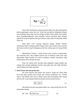 Ep =

Gaya tolak listrikantara sepasang proton dalam inti akan berpengaruh
pada pengurangan energi ikat inti. Enrgi ikat pernukleon didapatkan dengan
cara membagi energy ikat total inti dengan jumlah nuleon dalam inti tersebut.
Gaya berjangkauanpendek yang mengikat nucleon demikian akan menjadi
sebuah inti yang merupakan jenis gaya terkuat yang selama ini diketahui dalam
fisika inti.
Pada tahun 1935, seorang fisikawan jepang. Hadeki Yukawa
menyatakan bahwa terdapat partikel dengan besar massa antara massa electron
dan massa nucleon yang bertanggung jawab atas adanya gaya inti yang disebut
pion.
Menurutteori Yukawa , setiap nucleon terus menerus memancarkan
dan menyerap pion. Jika terdapat nucleon lain di dekatnya maka pion yang
dipancarkan dapat kembali ke nucleon induknya, transfer momentum yang
menyertainya setara dengan aki gaya.
Gaya inti saling tolak menolak pada jangkauan sangat pendek dan
salaing tarik menarik padajarak nucleon yang agak jauh, jika tidak demikian
nucleon dalam inti tidak menyatuh.
7. Defek Massa dan Energi Ikat Inti
Inti atom disusun oleh proton dan neutron. Tetapi inti selalu lebih
kecil dari pada jumlah massa proton dan neutron pembentuk inti. “Selisih
massa”, m disebut defek massa. Defek massa akan menyatakan nilai energy
ikat inti,
, sesuai dengan hukum kesetaraan massa-energi Einstein,
= m c2

(1)

Jika defek massa m dinyatakan dalam sma, maka energi ikat inti, E,
dirumuskan dengan
E = m = 931 MeV/sma

(2)

 