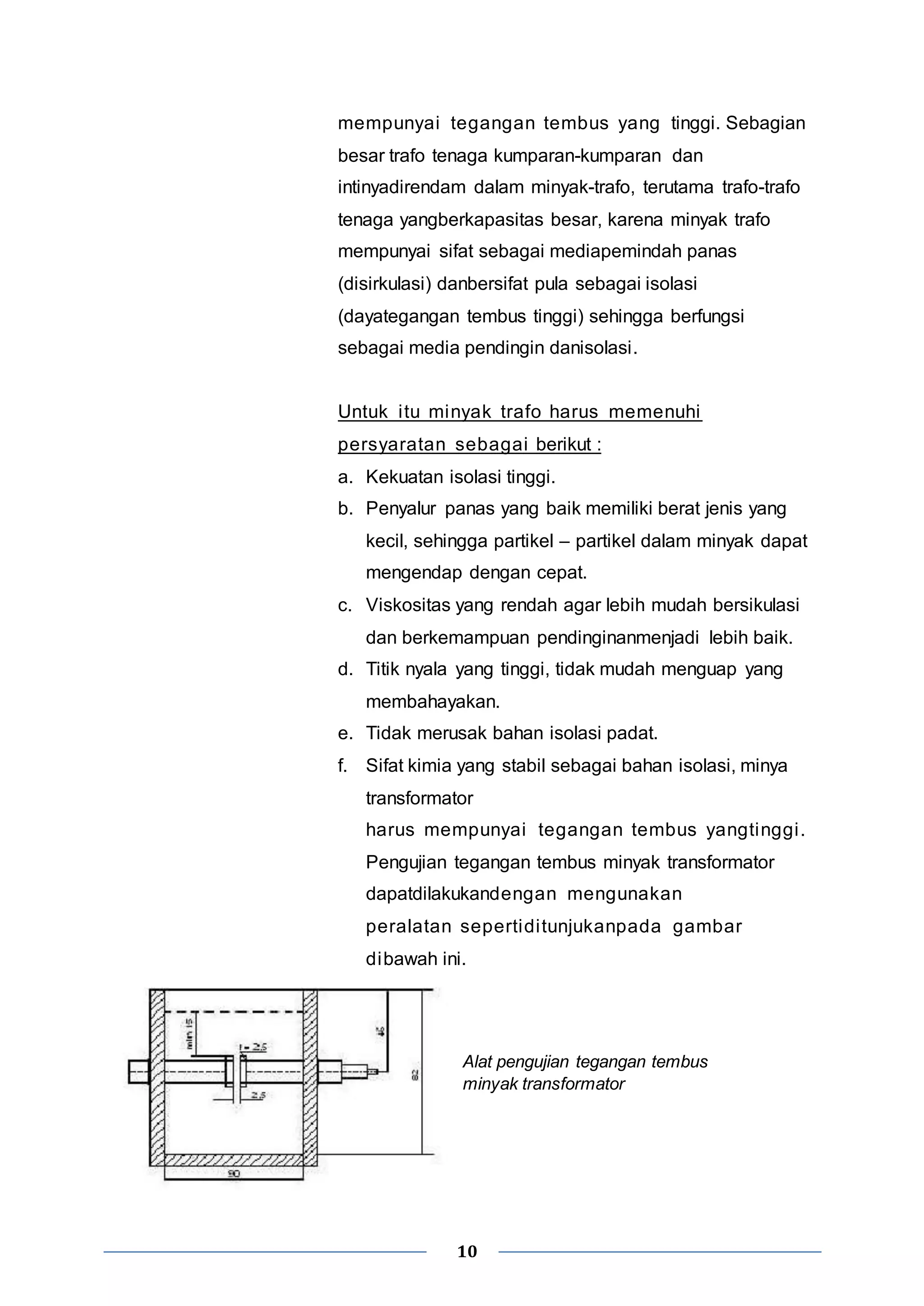 mempunyai tegangan tembus yang tinggi. Sebagian 
besar trafo tenaga kumparan-kumparan dan 
intinyadirendam dalam minyak-trafo, terutama trafo-trafo 
tenaga yangberkapasitas besar, karena minyak trafo 
mempunyai sifat sebagai mediapemindah panas 
(disirkulasi) danbersifat pula sebagai isolasi 
(dayategangan tembus tinggi) sehingga berfungsi 
sebagai media pendingin danisolasi. 
Untuk i tu minyak trafo harus memenuhi 
persyaratan sebagai berikut : 
a. Kekuatan isolasi tinggi. 
b. Penyalur panas yang baik memiliki berat jenis yang 
kecil, sehingga partikel – partikel dalam minyak dapat 
mengendap dengan cepat. 
c. Viskositas yang rendah agar lebih mudah bersikulasi 
dan berkemampuan pendinginanmenjadi lebih baik. 
d. Titik nyala yang tinggi, tidak mudah menguap yang 
membahayakan. 
e. Tidak merusak bahan isolasi padat. 
f. Sifat kimia yang stabil sebagai bahan isolasi, minya 
transformator 
harus mempunyai tegangan tembus yangtinggi . 
Pengujian tegangan tembus minyak transformator 
dapatdilakukandengan mengunakan 
peralatan sepertidi tunjukanpada gambar 
dibawah ini. 
Alat pengujian tegangan tembus 
minyak transformator 
10 
 