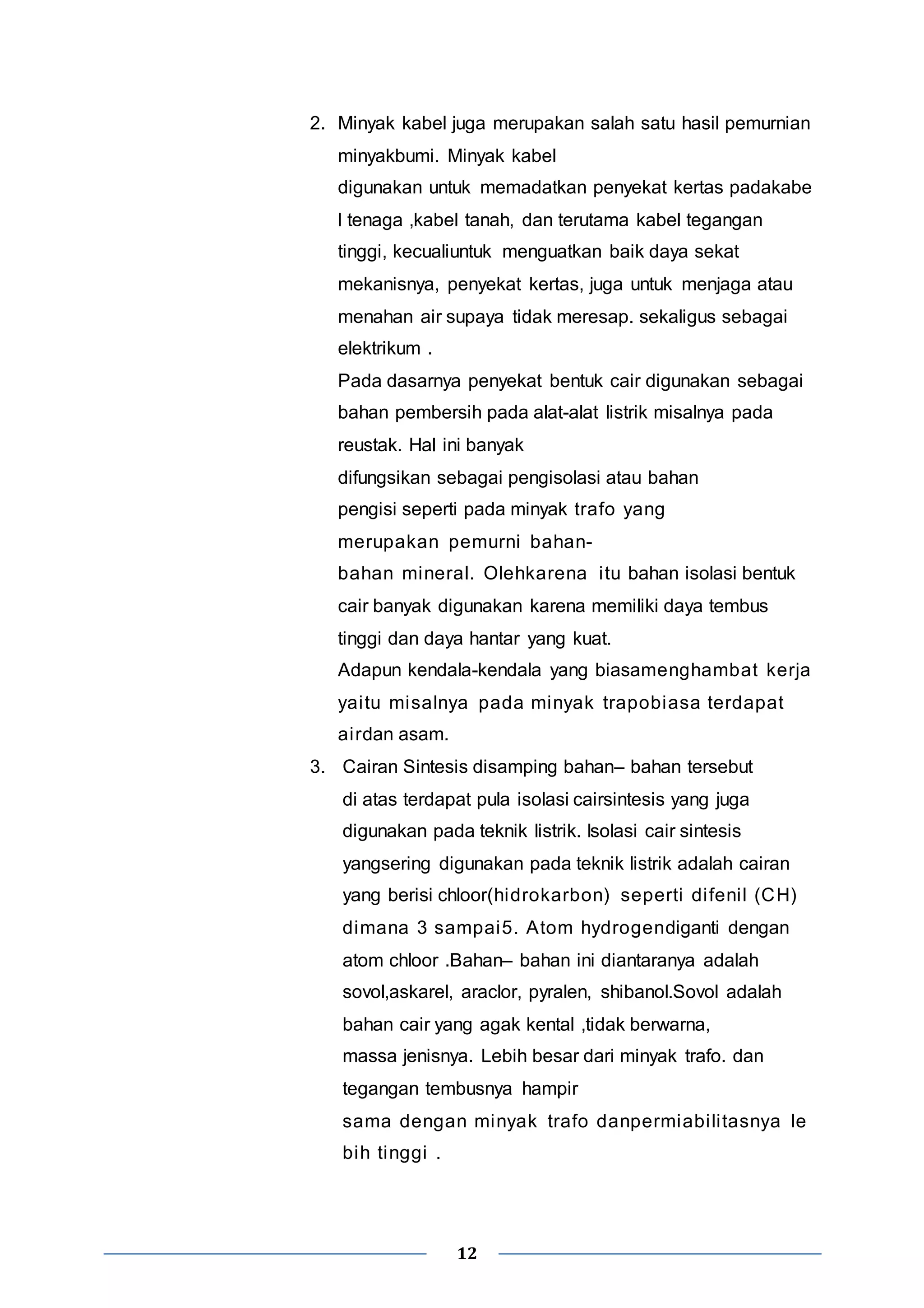 2. Minyak kabel juga merupakan salah satu hasil pemurnian 
minyakbumi. Minyak kabel 
digunakan untuk memadatkan penyekat kertas padakabe 
l tenaga ,kabel tanah, dan terutama kabel tegangan 
tinggi, kecualiuntuk menguatkan baik daya sekat 
mekanisnya, penyekat kertas, juga untuk menjaga atau 
menahan air supaya tidak meresap. sekaligus sebagai 
elektrikum . 
Pada dasarnya penyekat bentuk cair digunakan sebagai 
bahan pembersih pada alat-alat listrik misalnya pada 
reustak. Hal ini banyak 
difungsikan sebagai pengisolasi atau bahan 
pengisi seperti pada minyak trafo yang 
merupakan pemurni bahan-bahan 
mineral. Olehkarena i tu bahan isolasi bentuk 
cair banyak digunakan karena memiliki daya tembus 
tinggi dan daya hantar yang kuat. 
Adapun kendala-kendala yang biasamenghambat kerja 
yai tu misalnya pada minyak trapobiasa terdapat 
ai rdan asam. 
3. Cairan Sintesis disamping bahan– bahan tersebut 
di atas terdapat pula isolasi cairsintesis yang juga 
digunakan pada teknik listrik. Isolasi cair sintesis 
yangsering digunakan pada teknik listrik adalah cairan 
yang berisi chloor(hidrokarbon) seperti di feni l (CH) 
dimana 3 sampai5. Atom hydrogendiganti dengan 
atom chloor .Bahan– bahan ini diantaranya adalah 
sovol,askarel, araclor, pyralen, shibanol.Sovol adalah 
bahan cair yang agak kental ,tidak berwarna, 
massa jenisnya. Lebih besar dari minyak trafo. dan 
tegangan tembusnya hampir 
sama dengan minyak trafo danpermiabi li tasnya le 
bih tinggi . 
12 
 