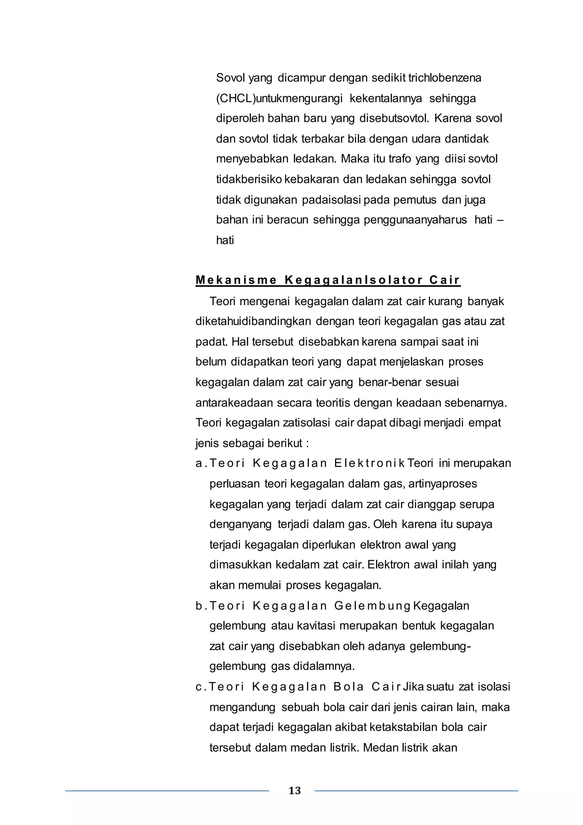 Sovol yang dicampur dengan sedikit trichlobenzena 
(CHCL)untukmengurangi kekentalannya sehingga 
diperoleh bahan baru yang disebutsovtol. Karena sovol 
dan sovtol tidak terbakar bila dengan udara dantidak 
menyebabkan ledakan. Maka itu trafo yang diisi sovtol 
tidakberisiko kebakaran dan ledakan sehingga sovtol 
tidak digunakan padaisolasi pada pemutus dan juga 
bahan ini beracun sehingga penggunaanyaharus hati – 
hati 
Me k a n i sme K e g a g a l a n I s o l a t o r C a i r 
Teori mengenai kegagalan dalam zat cair kurang banyak 
diketahuidibandingkan dengan teori kegagalan gas atau zat 
padat. Hal tersebut disebabkan karena sampai saat ini 
belum didapatkan teori yang dapat menjelaskan proses 
kegagalan dalam zat cair yang benar-benar sesuai 
antarakeadaan secara teoritis dengan keadaan sebenarnya. 
Teori kegagalan zatisolasi cair dapat dibagi menjadi empat 
jenis sebagai berikut : 
a . Te o r i K e g a g a l a n E l e k t r o ni k Teori ini merupakan 
perluasan teori kegagalan dalam gas, artinyaproses 
kegagalan yang terjadi dalam zat cair dianggap serupa 
denganyang terjadi dalam gas. Oleh karena itu supaya 
terjadi kegagalan diperlukan elektron awal yang 
dimasukkan kedalam zat cair. Elektron awal inilah yang 
akan memulai proses kegagalan. 
b . Te o r i K e g a g a l a n Ge l emb ung Kegagalan 
gelembung atau kavitasi merupakan bentuk kegagalan 
zat cair yang disebabkan oleh adanya gelembung-gelembung 
gas didalamnya. 
c . Te o r i K e g a g a l a n B o l a C a i r Jika suatu zat isolasi 
mengandung sebuah bola cair dari jenis cairan lain, maka 
dapat terjadi kegagalan akibat ketakstabilan bola cair 
tersebut dalam medan listrik. Medan listrik akan 
13 
 