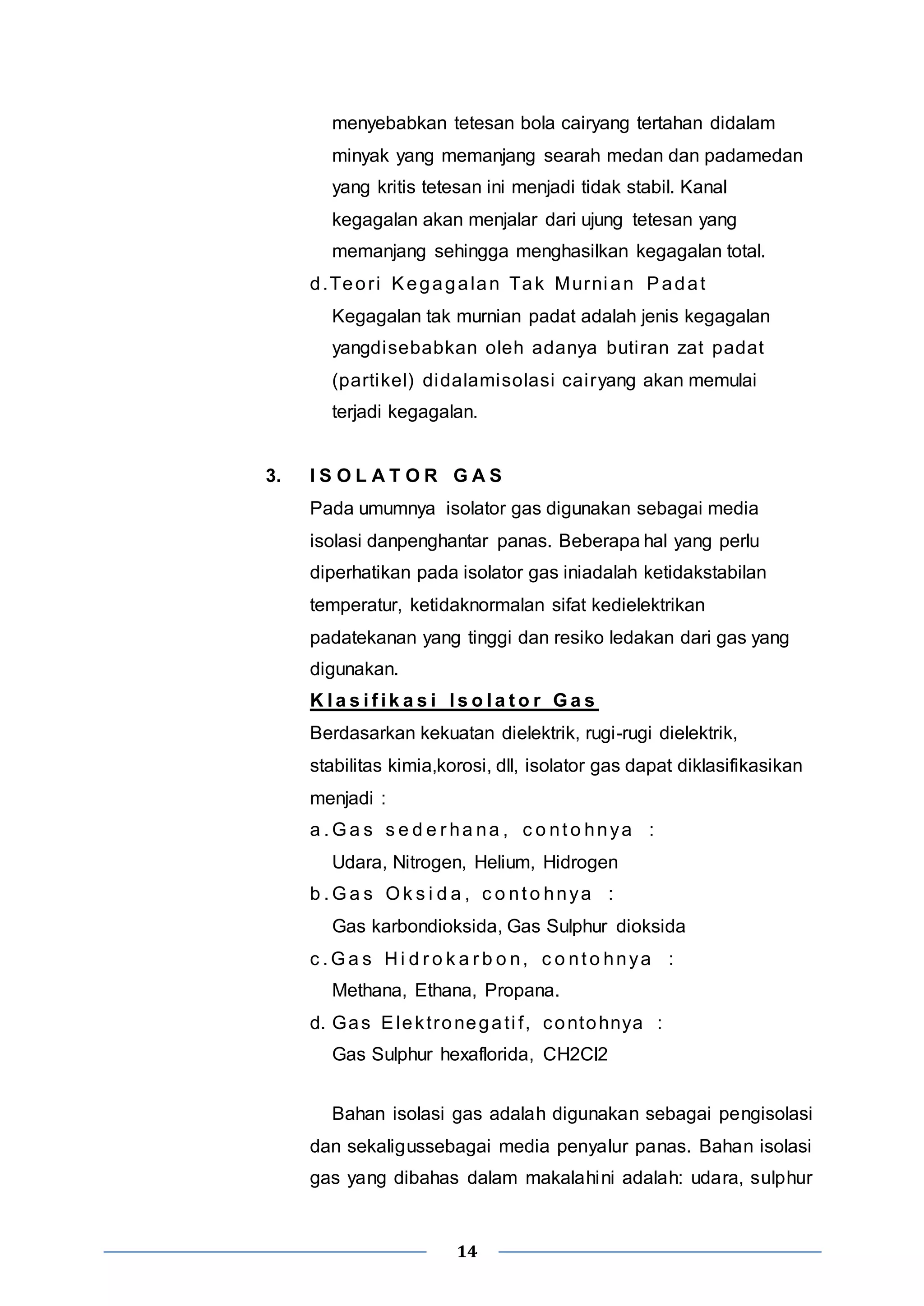 menyebabkan tetesan bola cairyang tertahan didalam 
minyak yang memanjang searah medan dan padamedan 
yang kritis tetesan ini menjadi tidak stabil. Kanal 
kegagalan akan menjalar dari ujung tetesan yang 
memanjang sehingga menghasilkan kegagalan total. 
d.Teor i Kegagalan Tak Murni an Padat 
Kegagalan tak murnian padat adalah jenis kegagalan 
yangdisebabkan oleh adanya buti ran zat padat 
(partikel) didalamisolasi cai ryang akan memulai 
terjadi kegagalan. 
3. I S O L A T O R G A S 
Pada umumnya isolator gas digunakan sebagai media 
isolasi danpenghantar panas. Beberapa hal yang perlu 
diperhatikan pada isolator gas iniadalah ketidakstabilan 
temperatur, ketidaknormalan sifat kedielektrikan 
padatekanan yang tinggi dan resiko ledakan dari gas yang 
digunakan. 
K l a s i f i k a s i I s o l a t o r Ga s 
Berdasarkan kekuatan dielektrik, rugi-rugi dielektrik, 
stabilitas kimia,korosi, dll, isolator gas dapat diklasifikasikan 
menjadi : 
a .Ga s s e d e r ha na , c o nt o hnya : 
Udara, Nitrogen, Helium, Hidrogen 
b .Ga s Ok s i d a , c o nt o hnya : 
Gas karbondioksida, Gas Sulphur dioksida 
c .Ga s Hi d r o k a r b o n, c o nt o hnya : 
Methana, Ethana, Propana. 
d. Gas Elekt ronegat i f , contohnya : 
Gas Sulphur hexaflorida, CH2Cl2 
Bahan isolasi gas adalah digunakan sebagai pengisolasi 
dan sekaligussebagai media penyalur panas. Bahan isolasi 
gas yang dibahas dalam makalahini adalah: udara, sulphur 
14 
 
