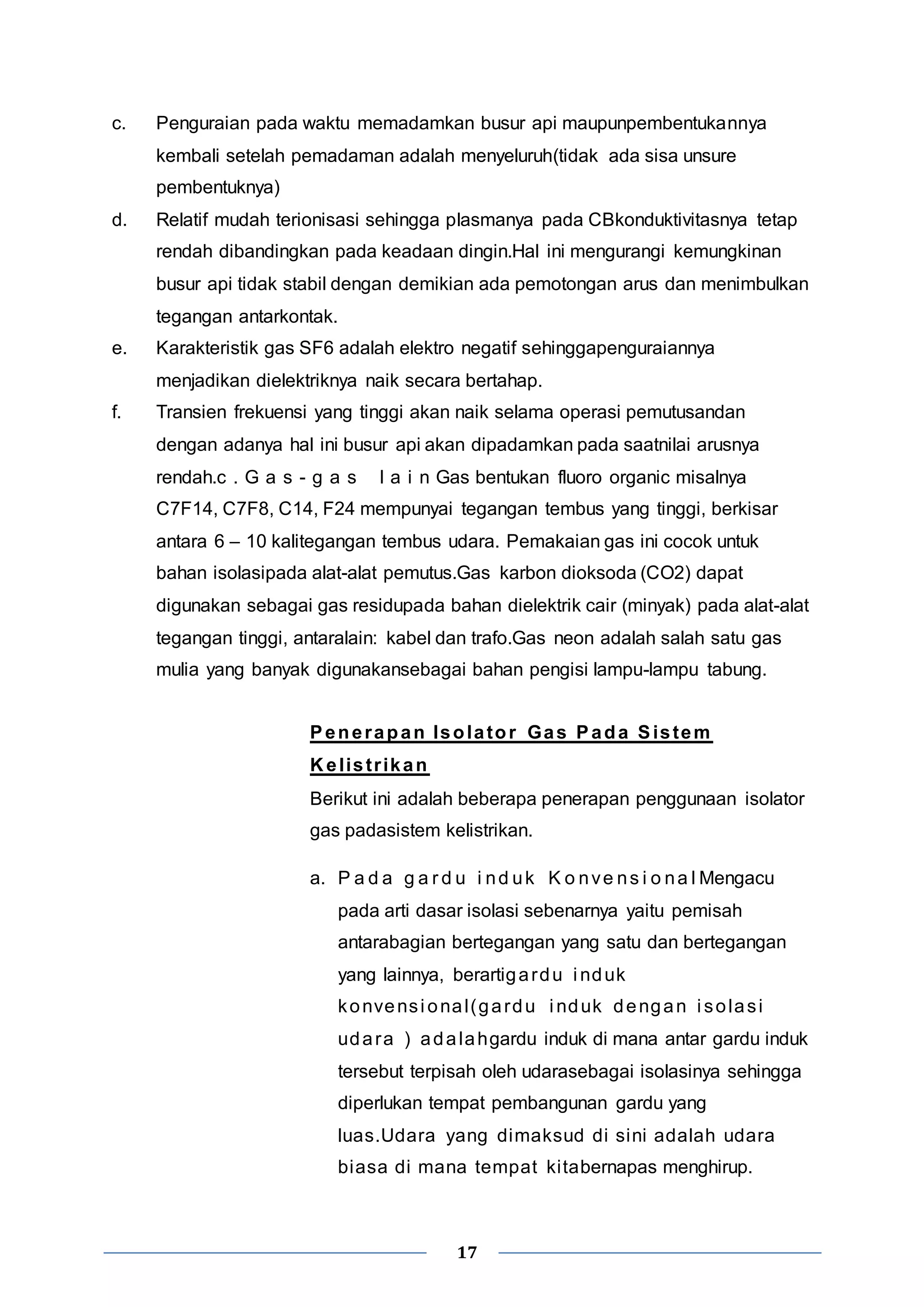 c. Penguraian pada waktu memadamkan busur api maupunpembentukannya 
kembali setelah pemadaman adalah menyeluruh(tidak ada sisa unsure 
pembentuknya) 
d. Relatif mudah terionisasi sehingga plasmanya pada CBkonduktivitasnya tetap 
rendah dibandingkan pada keadaan dingin.Hal ini mengurangi kemungkinan 
busur api tidak stabil dengan demikian ada pemotongan arus dan menimbulkan 
tegangan antarkontak. 
e. Karakteristik gas SF6 adalah elektro negatif sehinggapenguraiannya 
menjadikan dielektriknya naik secara bertahap. 
f. Transien frekuensi yang tinggi akan naik selama operasi pemutusandan 
dengan adanya hal ini busur api akan dipadamkan pada saatnilai arusnya 
rendah.c . G a s - g a s l a i n Gas bentukan fluoro organic misalnya 
C7F14, C7F8, C14, F24 mempunyai tegangan tembus yang tinggi, berkisar 
antara 6 – 10 kalitegangan tembus udara. Pemakaian gas ini cocok untuk 
bahan isolasipada alat-alat pemutus.Gas karbon dioksoda (CO2) dapat 
digunakan sebagai gas residupada bahan dielektrik cair (minyak) pada alat-alat 
tegangan tinggi, antaralain: kabel dan trafo.Gas neon adalah salah satu gas 
mulia yang banyak digunakansebagai bahan pengisi lampu-lampu tabung. 
Penerapan Isolator Gas Pada Sistem 
Kel ist r ikan 
Berikut ini adalah beberapa penerapan penggunaan isolator 
gas padasistem kelistrikan. 
a. P a d a g a r d u i nd uk K o nve ns i o na lMengacu 
pada arti dasar isolasi sebenarnya yaitu pemisah 
antarabagian bertegangan yang satu dan bertegangan 
yang lainnya, berartigardu i nduk 
konvensi onal (gardu i nduk dengan i solasi 
udara ) adalahgardu induk di mana antar gardu induk 
tersebut terpisah oleh udarasebagai isolasinya sehingga 
diperlukan tempat pembangunan gardu yang 
luas.Udara yang dimaksud di sini adalah udara 
biasa di mana tempat ki tabernapas menghirup. 
17 
 