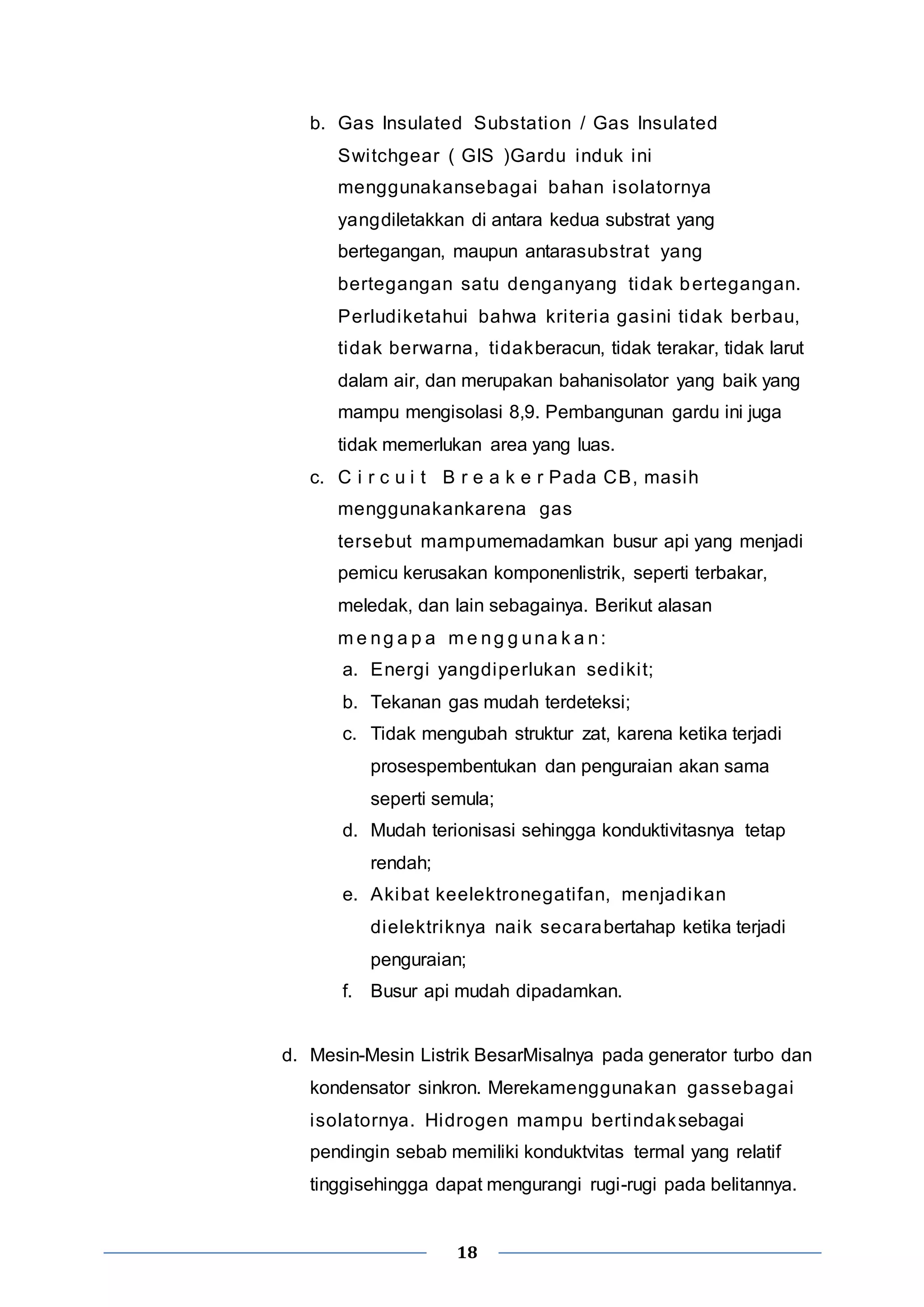 b. Gas Insulated Substation / Gas Insulated 
Swi tchgear ( GIS )Gardu induk ini 
menggunakansebagai bahan isolatornya 
yangdiletakkan di antara kedua substrat yang 
bertegangan, maupun antarasubstrat yang 
bertegangan satu denganyang tidak bertegangan. 
Perludiketahui bahwa kri teria gasini tidak berbau, 
tidak berwarna, tidakberacun, tidak terakar, tidak larut 
dalam air, dan merupakan bahanisolator yang baik yang 
mampu mengisolasi 8,9. Pembangunan gardu ini juga 
tidak memerlukan area yang luas. 
c. C i r c u i t B r e a k e r Pada CB, masih 
menggunakankarena gas 
tersebut mampumemadamkan busur api yang menjadi 
pemicu kerusakan komponenlistrik, seperti terbakar, 
meledak, dan lain sebagainya. Berikut alasan 
me ng a p a me ng g una k a n: 
a. Energi yangdiperlukan sediki t; 
b. Tekanan gas mudah terdeteksi; 
c. Tidak mengubah struktur zat, karena ketika terjadi 
prosespembentukan dan penguraian akan sama 
seperti semula; 
d. Mudah terionisasi sehingga konduktivitasnya tetap 
18 
rendah; 
e. Akibat keelektronegati fan, menjadikan 
dielektriknya naik secarabertahap ketika terjadi 
penguraian; 
f. Busur api mudah dipadamkan. 
d. Mesin-Mesin Listrik BesarMisalnya pada generator turbo dan 
kondensator sinkron. Merekamenggunakan gassebagai 
isolatornya. Hidrogen mampu bertindaksebagai 
pendingin sebab memiliki konduktvitas termal yang relatif 
tinggisehingga dapat mengurangi rugi-rugi pada belitannya. 
 