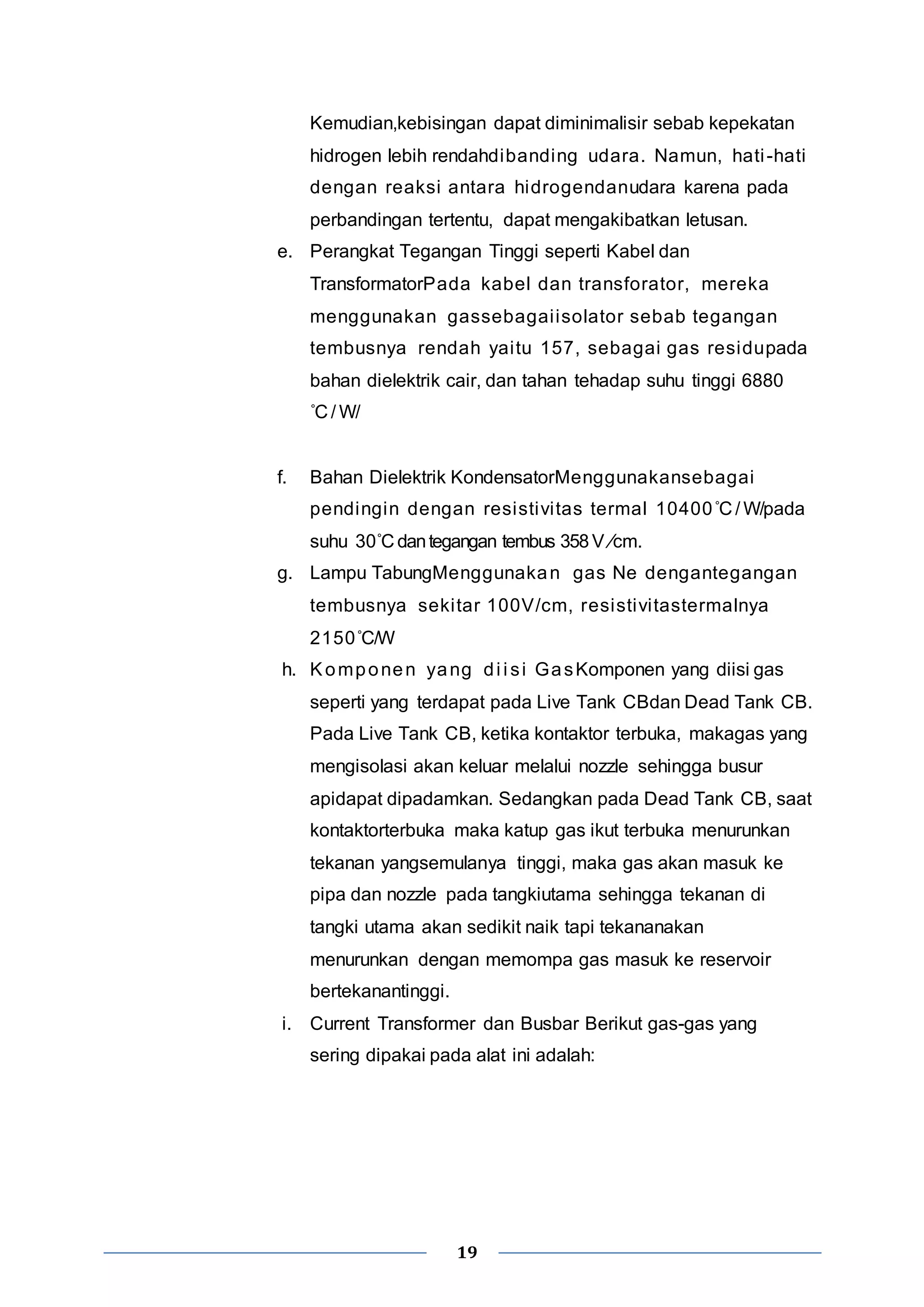 Kemudian,kebisingan dapat diminimalisir sebab kepekatan 
hidrogen lebih rendahdibanding udara. Namun, hati -hati 
dengan reaksi antara hidrogendanudara karena pada 
perbandingan tertentu, dapat mengakibatkan letusan. 
e. Perangkat Tegangan Tinggi seperti Kabel dan 
TransformatorPada kabel dan transforator, mereka 
menggunakan gassebagai isolator sebab tegangan 
tembusnya rendah yai tu 157, sebagai gas residupada 
bahan dielektrik cair, dan tahan tehadap suhu tinggi 6880 
˚C / W/ 
f. Bahan Dielektrik KondensatorMenggunakansebagai 
pendingin dengan resistivitas termal 10400˚C / W/pada 
suhu 30˚C dan tegangan tembus 358 V ⁄cm. 
g. Lampu TabungMenggunakan gas Ne dengantegangan 
tembusnya seki tar 100V/cm, resistivitastermalnya 
2150˚C/W 
h. Komponen yang di i si GasKomponen yang diisi gas 
seperti yang terdapat pada Live Tank CBdan Dead Tank CB. 
Pada Live Tank CB, ketika kontaktor terbuka, makagas yang 
mengisolasi akan keluar melalui nozzle sehingga busur 
apidapat dipadamkan. Sedangkan pada Dead Tank CB, saat 
kontaktorterbuka maka katup gas ikut terbuka menurunkan 
tekanan yangsemulanya tinggi, maka gas akan masuk ke 
pipa dan nozzle pada tangkiutama sehingga tekanan di 
tangki utama akan sedikit naik tapi tekananakan 
menurunkan dengan memompa gas masuk ke reservoir 
bertekanantinggi. 
i. Current Transformer dan Busbar Berikut gas-gas yang 
sering dipakai pada alat ini adalah: 
19 
 
