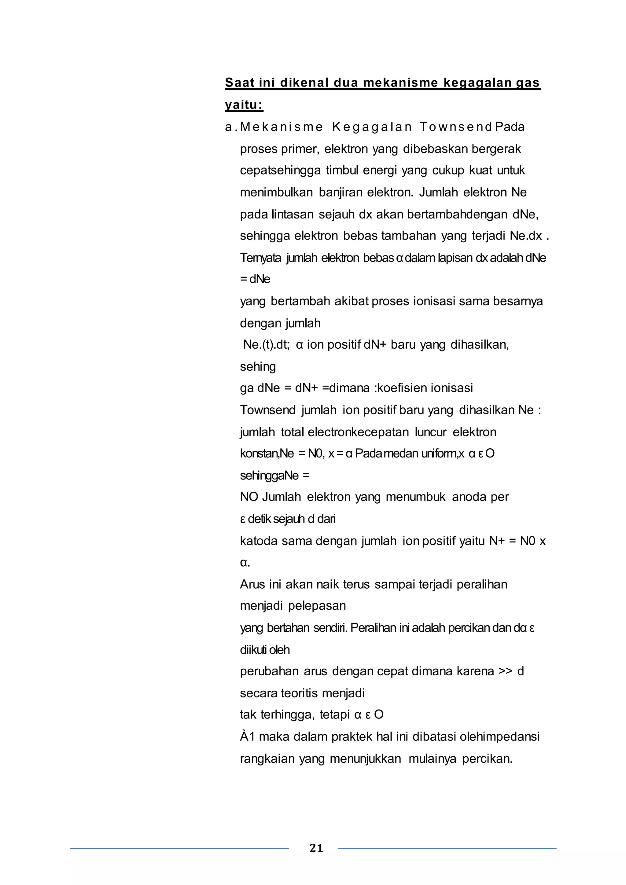 Saat ini dikenal dua mekanisme kegagalan gas 
yaitu: 
a .Me k a ni sme K e g a g a l a n To wns e nd Pada 
proses primer, elektron yang dibebaskan bergerak 
cepatsehingga timbul energi yang cukup kuat untuk 
menimbulkan banjiran elektron. Jumlah elektron Ne 
pada lintasan sejauh dx akan bertambahdengan dNe, 
sehingga elektron bebas tambahan yang terjadi Ne.dx . 
Ternyata jumlah elektron bebas α dalam lapisan dx adalah dNe 
= dNe 
yang bertambah akibat proses ionisasi sama besarnya 
dengan jumlah 
Ne.(t).dt; α ion positif dN+ baru yang dihasilkan, 
sehing 
ga dNe = dN+ =dimana :koefisien ionisasi 
Townsend jumlah ion positif baru yang dihasilkan Ne : 
jumlah total electronkecepatan luncur elektron 
konstan,Ne = N0, x = α Pada medan uniform,x α ε Ο 
sehinggaNe = 
NO Jumlah elektron yang menumbuk anoda per 
ε detik sejauh d dari 
katoda sama dengan jumlah ion positif yaitu N+ = N0 x 
α. 
Arus ini akan naik terus sampai terjadi peralihan 
menjadi pelepasan 
yang bertahan sendiri. Peralihan ini adalah percikan dan dα ε 
diikuti oleh 
perubahan arus dengan cepat dimana karena >> d 
secara teoritis menjadi 
tak terhingga, tetapi α ε O 
À1 maka dalam praktek hal ini dibatasi olehimpedansi 
rangkaian yang menunjukkan mulainya percikan. 
21 
 