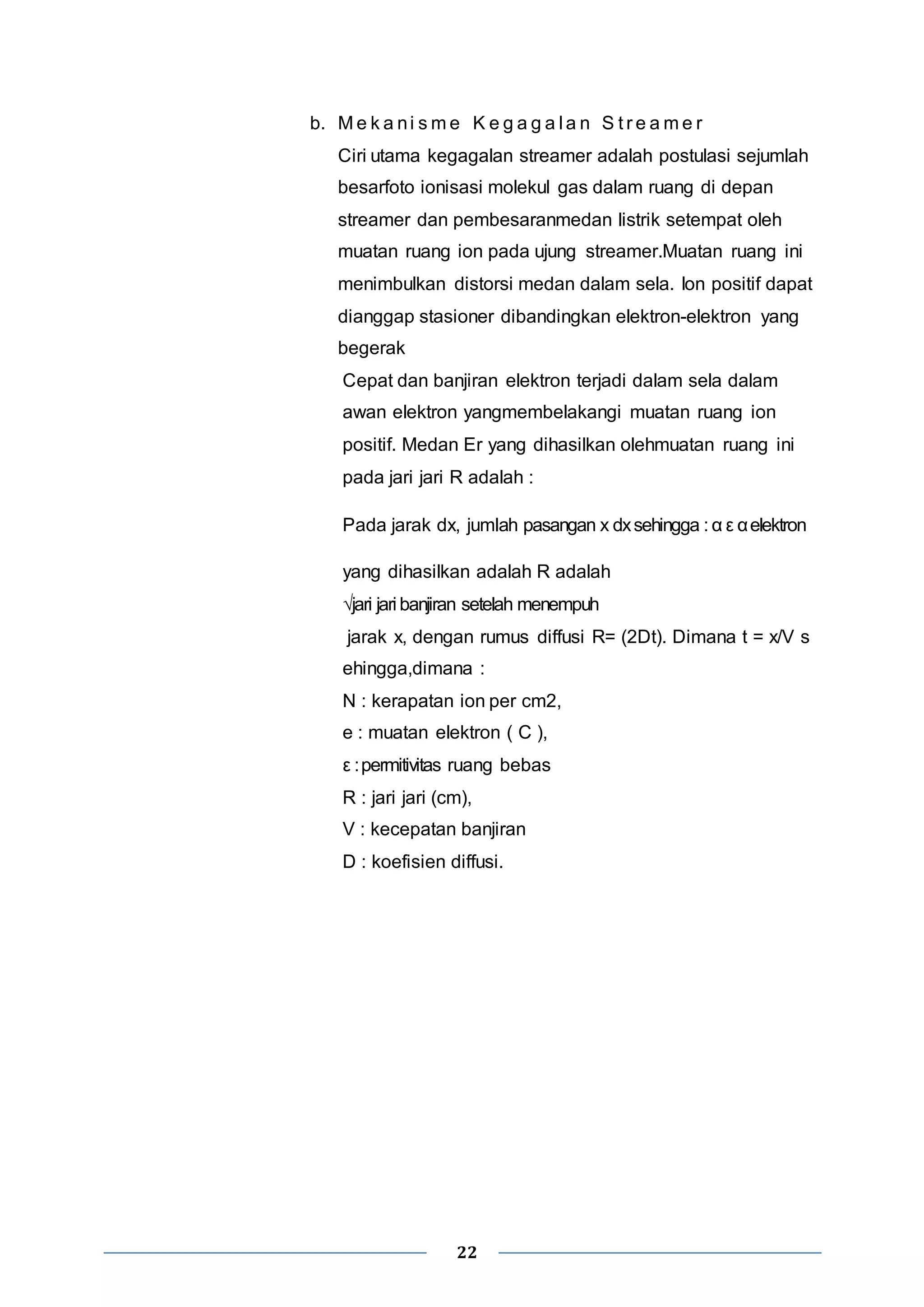 b. Me k a ni sme K e g a g a l a n S t r e ame r 
Ciri utama kegagalan streamer adalah postulasi sejumlah 
besarfoto ionisasi molekul gas dalam ruang di depan 
streamer dan pembesaranmedan listrik setempat oleh 
muatan ruang ion pada ujung streamer.Muatan ruang ini 
menimbulkan distorsi medan dalam sela. Ion positif dapat 
dianggap stasioner dibandingkan elektron-elektron yang 
begerak 
Cepat dan banjiran elektron terjadi dalam sela dalam 
awan elektron yangmembelakangi muatan ruang ion 
positif. Medan Er yang dihasilkan olehmuatan ruang ini 
pada jari jari R adalah : 
Pada jarak dx, jumlah pasangan x dx sehingga : α ε α elektron 
yang dihasilkan adalah R adalah 
√jari jari banjiran setelah menempuh 
jarak x, dengan rumus diffusi R= (2Dt). Dimana t = x/V s 
ehingga,dimana : 
N : kerapatan ion per cm2, 
e : muatan elektron ( C ), 
ε : permitivitas ruang bebas 
R : jari jari (cm), 
V : kecepatan banjiran 
D : koefisien diffusi. 
22 
 