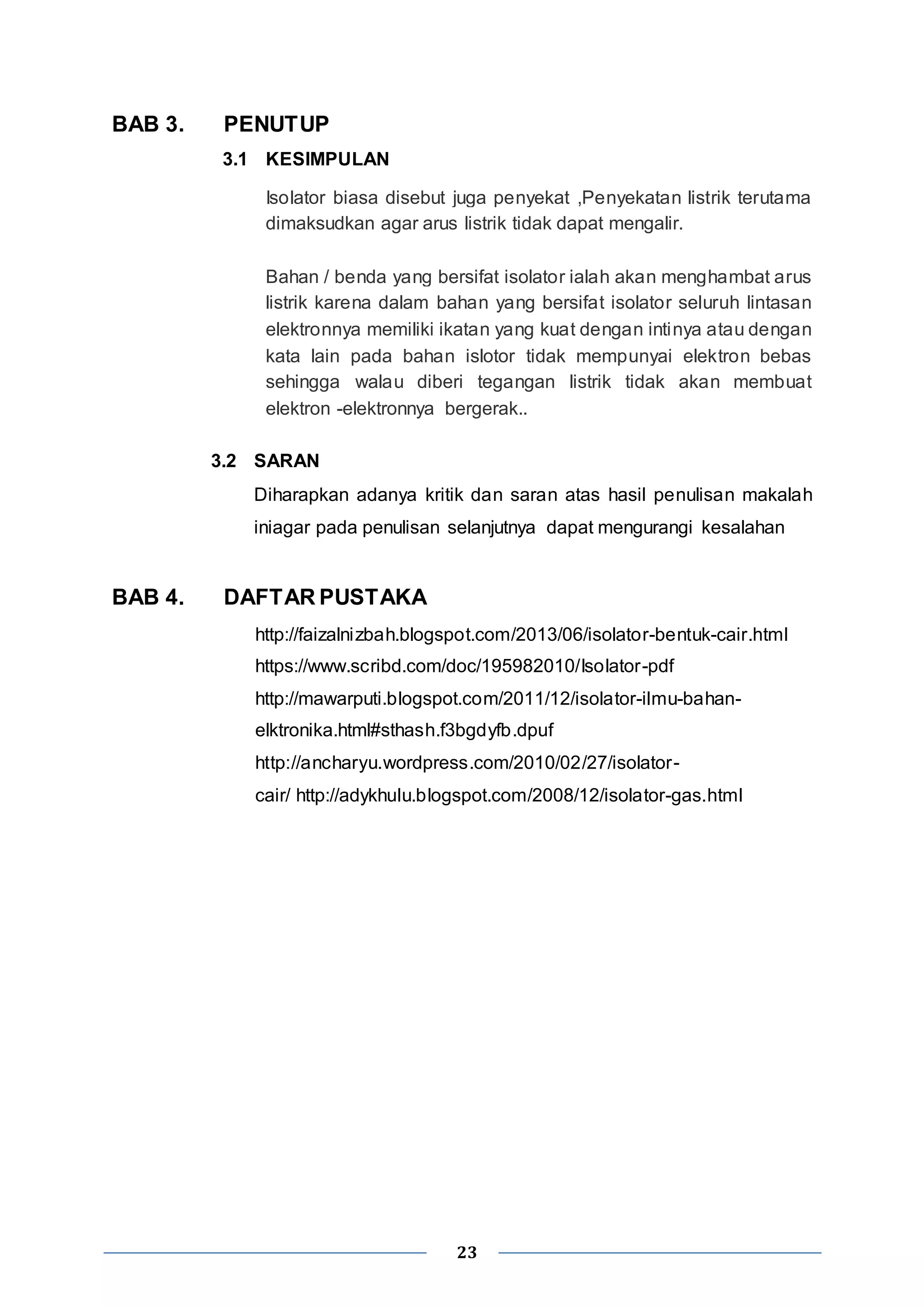 23 
BAB 3. PENUTUP 
3.1 KESIMPULAN 
Isolator biasa disebut juga penyekat ,Penyekatan listrik terutama 
dimaksudkan agar arus listrik tidak dapat mengalir. 
Bahan / benda yang bersifat isolator ialah akan menghambat arus 
listrik karena dalam bahan yang bersifat isolator seluruh lintasan 
elektronnya memiliki ikatan yang kuat dengan intinya atau dengan 
kata lain pada bahan islotor tidak mempunyai elektron bebas 
sehingga walau diberi tegangan listrik tidak akan membuat 
elektron -elektronnya bergerak.. 
3.2 SARAN 
Diharapkan adanya kritik dan saran atas hasil penulisan makalah 
iniagar pada penulisan selanjutnya dapat mengurangi kesalahan 
BAB 4. DAFTAR PUSTAKA 
http://faizalnizbah.blogspot.com/2013/06/isolator-bentuk-cair.html 
https://www.scribd.com/doc/195982010/Isolator-pdf 
http://mawarputi.blogspot.com/2011/12/isolator-ilmu-bahan-elktronika. 
html#sthash.f3bgdyfb.dpuf 
http://ancharyu.wordpress.com/2010/02/27/isolator - 
cair/ http://adykhulu.blogspot.com/2008/12/isolator-gas.html 
