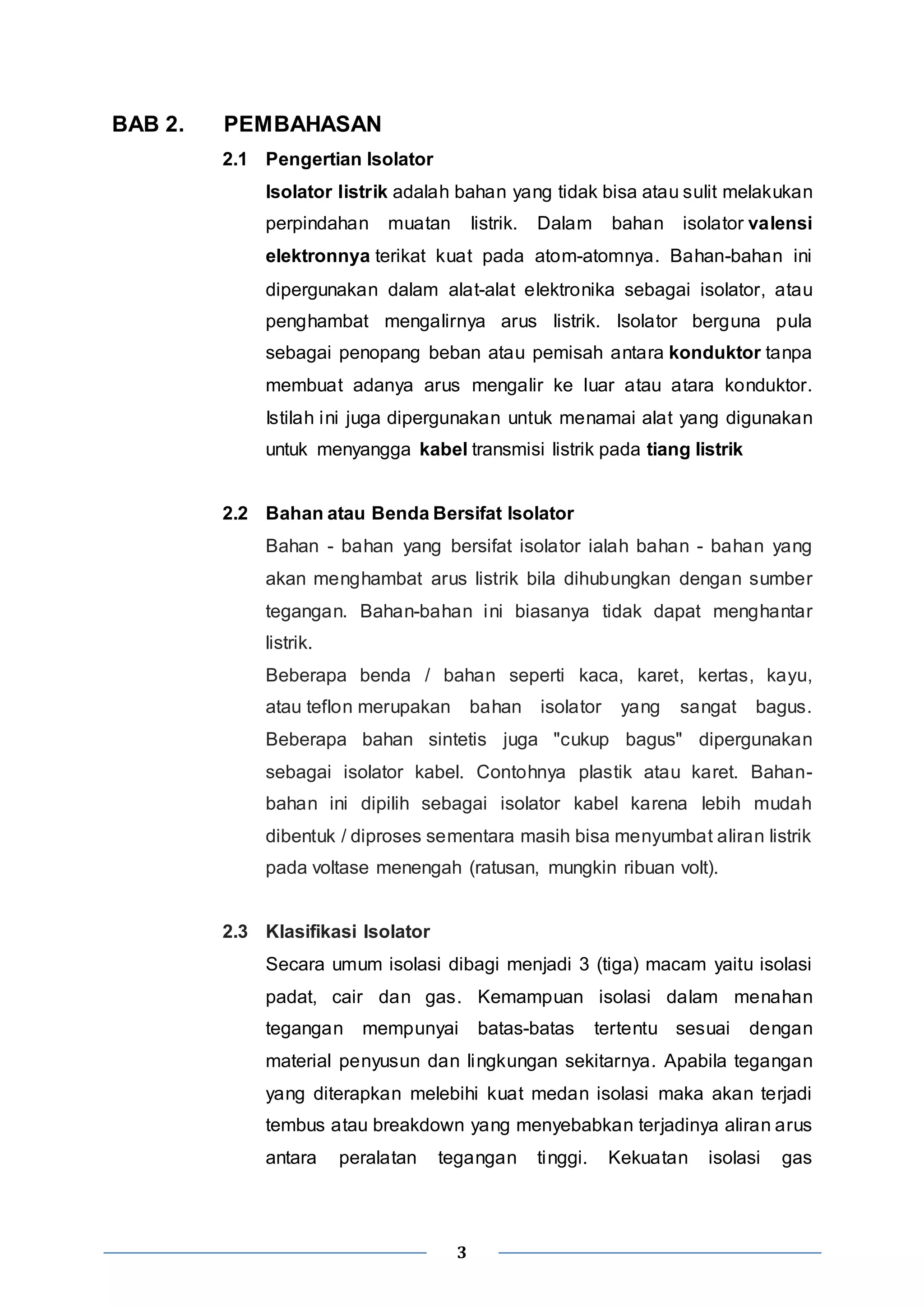 3 
BAB 2. PEMBAHASAN 
2.1 Pengertian Isolator 
Isolator listrik adalah bahan yang tidak bisa atau sulit melakukan 
perpindahan muatan listrik. Dalam bahan isolator valensi 
elektronnya terikat kuat pada atom-atomnya. Bahan-bahan ini 
dipergunakan dalam alat-alat elektronika sebagai isolator, atau 
penghambat mengalirnya arus listrik. Isolator berguna pula 
sebagai penopang beban atau pemisah antara konduktor tanpa 
membuat adanya arus mengalir ke luar atau atara konduktor. 
Istilah ini juga dipergunakan untuk menamai alat yang digunakan 
untuk menyangga kabel transmisi listrik pada tiang listrik 
2.2 Bahan atau Benda Bersifat Isolator 
Bahan - bahan yang bersifat isolator ialah bahan - bahan yang 
akan menghambat arus listrik bila dihubungkan dengan sumber 
tegangan. Bahan-bahan ini biasanya tidak dapat menghantar 
listrik. 
Beberapa benda / bahan seperti kaca, karet, kertas, kayu, 
atau teflon merupakan bahan isolator yang sangat bagus. 
Beberapa bahan sintetis juga "cukup bagus" dipergunakan 
sebagai isolator kabel. Contohnya plastik atau karet. Bahan-bahan 
ini dipilih sebagai isolator kabel karena lebih mudah 
dibentuk / diproses sementara masih bisa menyumbat aliran listrik 
pada voltase menengah (ratusan, mungkin ribuan volt). 
2.3 Klasifikasi Isolator 
Secara umum isolasi dibagi menjadi 3 (tiga) macam yaitu isolasi 
padat, cair dan gas. Kemampuan isolasi dalam menahan 
tegangan mempunyai batas-batas tertentu sesuai dengan 
material penyusun dan lingkungan sekitarnya. Apabila tegangan 
yang diterapkan melebihi kuat medan isolasi maka akan terjadi 
tembus atau breakdown yang menyebabkan terjadinya aliran arus 
antara peralatan tegangan tinggi. Kekuatan isolasi gas 
 
