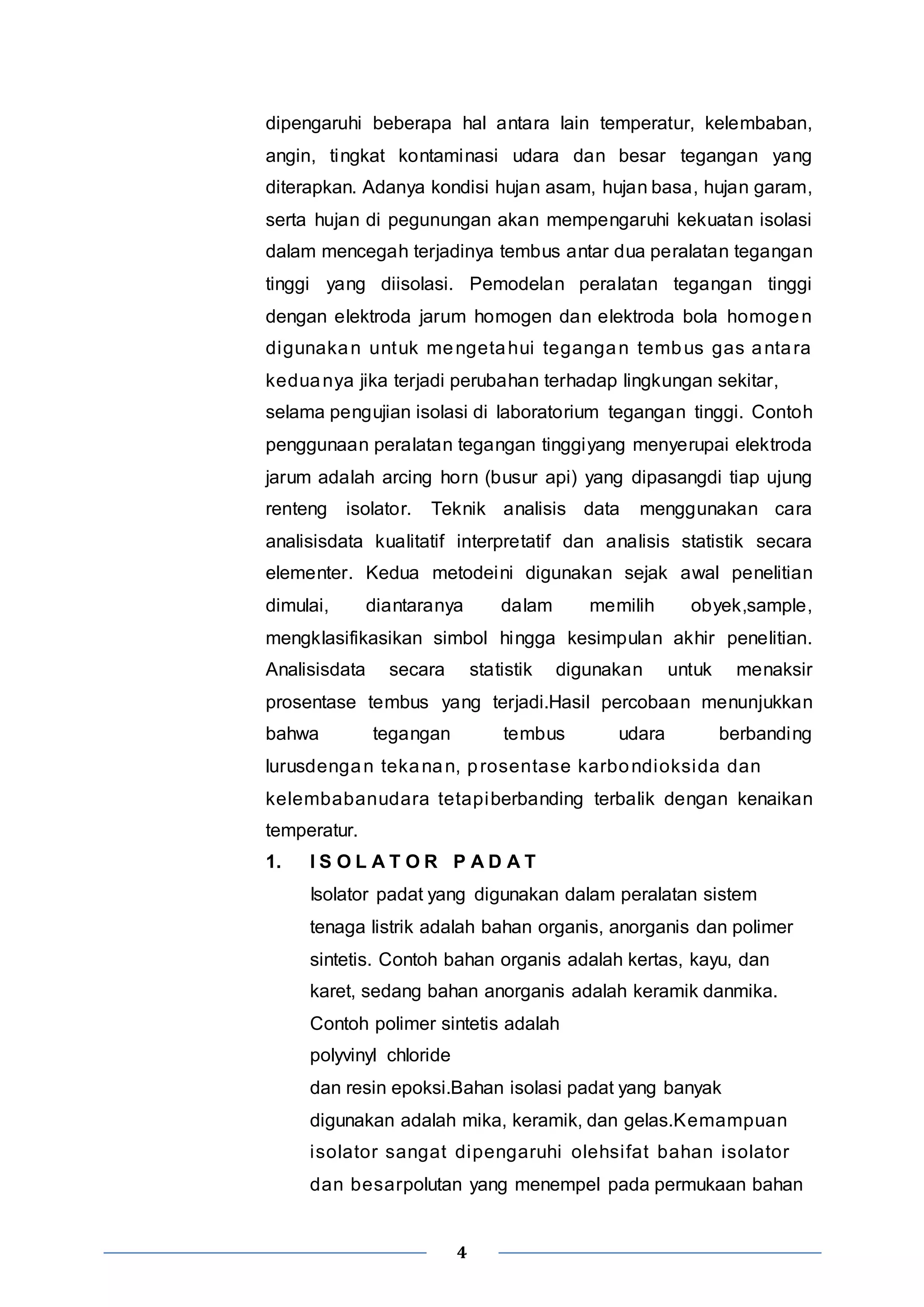 dipengaruhi beberapa hal antara lain temperatur, kelembaban, 
angin, tingkat kontaminasi udara dan besar tegangan yang 
diterapkan. Adanya kondisi hujan asam, hujan basa, hujan garam, 
serta hujan di pegunungan akan mempengaruhi kekuatan isolasi 
dalam mencegah terjadinya tembus antar dua peralatan tegangan 
tinggi yang diisolasi. Pemodelan peralatan tegangan tinggi 
dengan elektroda jarum homogen dan elektroda bola homogen 
digunakan untuk mengetahui tegangan tembus gas antara 
keduanya jika terjadi perubahan terhadap lingkungan sekitar, 
selama pengujian isolasi di laboratorium tegangan tinggi. Contoh 
penggunaan peralatan tegangan tinggiyang menyerupai elektroda 
jarum adalah arcing horn (busur api) yang dipasangdi tiap ujung 
renteng isolator. Teknik analisis data menggunakan cara 
analisisdata kualitatif interpretatif dan analisis statistik secara 
elementer. Kedua metodeini digunakan sejak awal penelitian 
dimulai, diantaranya dalam memilih obyek,sample, 
mengklasifikasikan simbol hingga kesimpulan akhir penelitian. 
Analisisdata secara statistik digunakan untuk menaksir 
prosentase tembus yang terjadi.Hasil percobaan menunjukkan 
bahwa tegangan tembus udara berbanding 
lurusdengan tekanan, prosentase karbondioksida dan 
kelembabanudara tetapiberbanding terbalik dengan kenaikan 
temperatur. 
1. I S O L A T O R P A D A T 
Isolator padat yang digunakan dalam peralatan sistem 
tenaga listrik adalah bahan organis, anorganis dan polimer 
sintetis. Contoh bahan organis adalah kertas, kayu, dan 
karet, sedang bahan anorganis adalah keramik danmika. 
Contoh polimer sintetis adalah 
polyvinyl chloride 
dan resin epoksi.Bahan isolasi padat yang banyak 
digunakan adalah mika, keramik, dan gelas.Kemampuan 
isolator sangat dipengaruhi olehsi fat bahan isolator 
dan besarpolutan yang menempel pada permukaan bahan 
4 
 