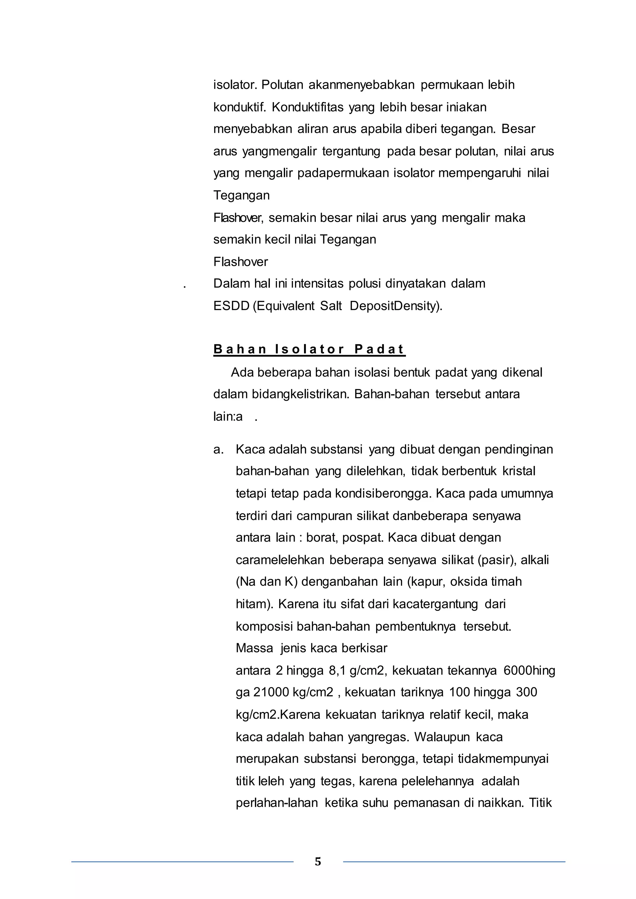 isolator. Polutan akanmenyebabkan permukaan lebih 
konduktif. Konduktifitas yang lebih besar iniakan 
menyebabkan aliran arus apabila diberi tegangan. Besar 
arus yangmengalir tergantung pada besar polutan, nilai arus 
yang mengalir padapermukaan isolator mempengaruhi nilai 
Tegangan 
Flashover, semakin besar nilai arus yang mengalir maka 
semakin kecil nilai Tegangan 
Flashover 
. Dalam hal ini intensitas polusi dinyatakan dalam 
ESDD (Equivalent Salt DepositDensity). 
B a h a n I s o l a t o r P a d a t 
Ada beberapa bahan isolasi bentuk padat yang dikenal 
dalam bidangkelistrikan. Bahan-bahan tersebut antara 
lain:a . 
a. Kaca adalah substansi yang dibuat dengan pendinginan 
bahan-bahan yang dilelehkan, tidak berbentuk kristal 
tetapi tetap pada kondisiberongga. Kaca pada umumnya 
terdiri dari campuran silikat danbeberapa senyawa 
antara lain : borat, pospat. Kaca dibuat dengan 
caramelelehkan beberapa senyawa silikat (pasir), alkali 
(Na dan K) denganbahan lain (kapur, oksida timah 
hitam). Karena itu sifat dari kacatergantung dari 
komposisi bahan-bahan pembentuknya tersebut. 
Massa jenis kaca berkisar 
antara 2 hingga 8,1 g/cm2, kekuatan tekannya 6000hing 
ga 21000 kg/cm2 , kekuatan tariknya 100 hingga 300 
kg/cm2.Karena kekuatan tariknya relatif kecil, maka 
kaca adalah bahan yangregas. Walaupun kaca 
merupakan substansi berongga, tetapi tidakmempunyai 
titik leleh yang tegas, karena pelelehannya adalah 
perlahan-lahan ketika suhu pemanasan di naikkan. Titik 
5 
 
