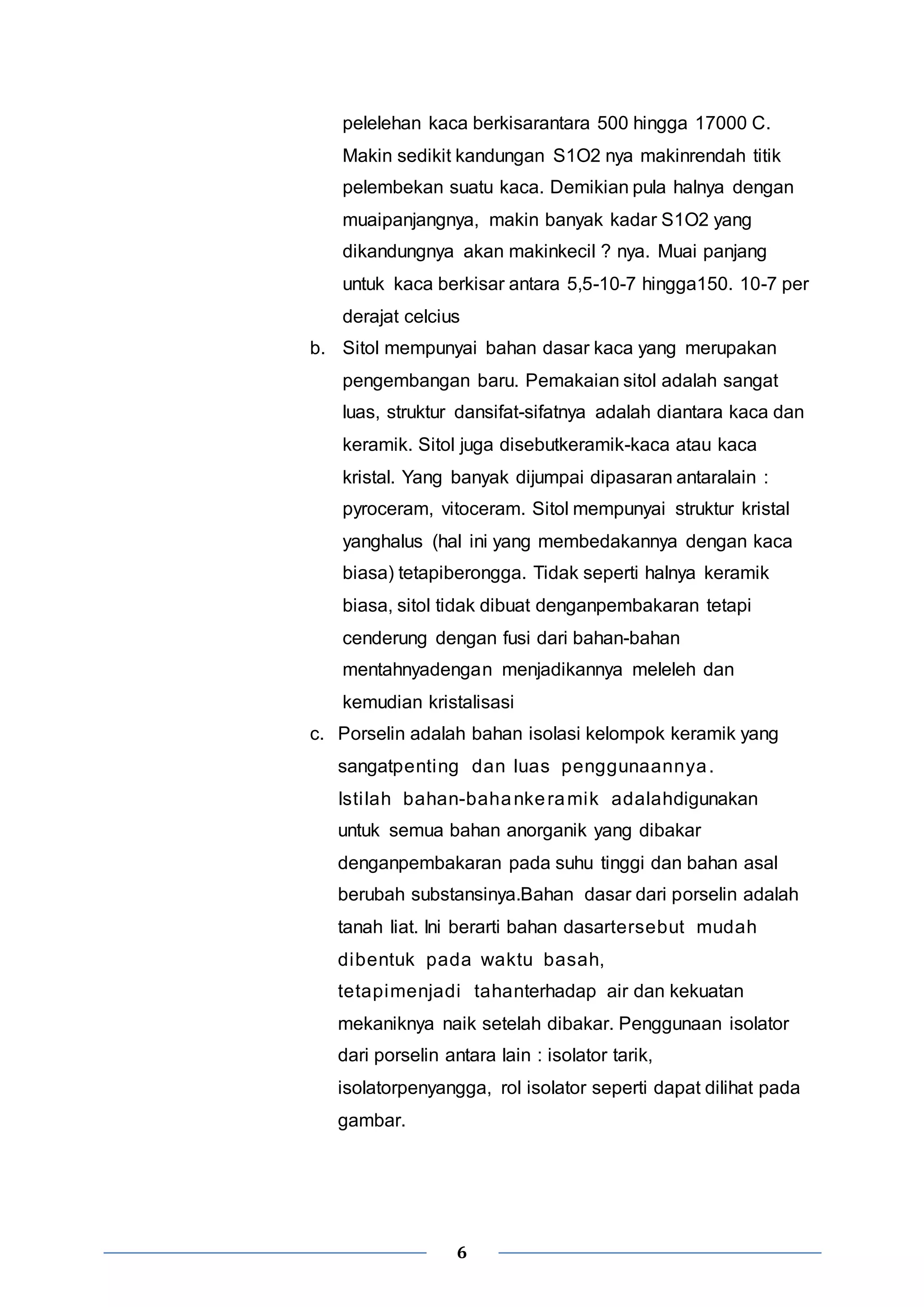 pelelehan kaca berkisarantara 500 hingga 17000 C. 
Makin sedikit kandungan S1O2 nya makinrendah titik 
pelembekan suatu kaca. Demikian pula halnya dengan 
muaipanjangnya, makin banyak kadar S1O2 yang 
dikandungnya akan makinkecil ? nya. Muai panjang 
untuk kaca berkisar antara 5,5-10-7 hingga150. 10-7 per 
derajat celcius 
b. Sitol mempunyai bahan dasar kaca yang merupakan 
pengembangan baru. Pemakaian sitol adalah sangat 
luas, struktur dansifat-sifatnya adalah diantara kaca dan 
keramik. Sitol juga disebutkeramik-kaca atau kaca 
kristal. Yang banyak dijumpai dipasaran antaralain : 
pyroceram, vitoceram. Sitol mempunyai struktur kristal 
yanghalus (hal ini yang membedakannya dengan kaca 
biasa) tetapiberongga. Tidak seperti halnya keramik 
biasa, sitol tidak dibuat denganpembakaran tetapi 
cenderung dengan fusi dari bahan-bahan 
mentahnyadengan menjadikannya meleleh dan 
kemudian kristalisasi 
c. Porselin adalah bahan isolasi kelompok keramik yang 
sangatpenting dan luas penggunaannya. 
Isti lah bahan-bahankeramik adalahdigunakan 
untuk semua bahan anorganik yang dibakar 
denganpembakaran pada suhu tinggi dan bahan asal 
berubah substansinya.Bahan dasar dari porselin adalah 
tanah liat. Ini berarti bahan dasartersebut mudah 
dibentuk pada waktu basah, 
tetapimenjadi tahanterhadap air dan kekuatan 
mekaniknya naik setelah dibakar. Penggunaan isolator 
dari porselin antara lain : isolator tarik, 
isolatorpenyangga, rol isolator seperti dapat dilihat pada 
gambar. 
6 
 