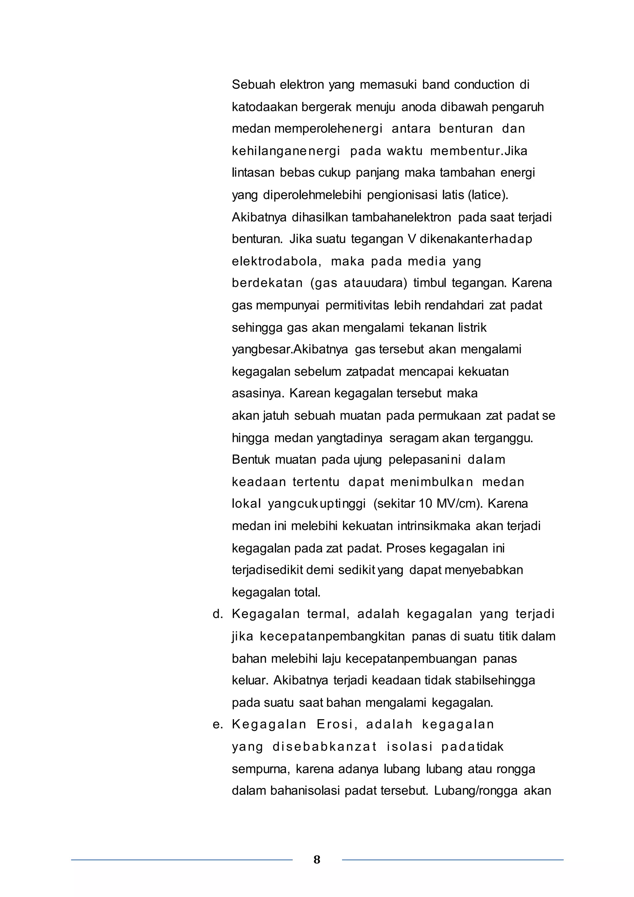 Sebuah elektron yang memasuki band conduction di 
katodaakan bergerak menuju anoda dibawah pengaruh 
medan memperolehenergi antara benturan dan 
kehi langanenergi pada waktu membentur.Jika 
lintasan bebas cukup panjang maka tambahan energi 
yang diperolehmelebihi pengionisasi latis (latice). 
Akibatnya dihasilkan tambahanelektron pada saat terjadi 
benturan. Jika suatu tegangan V dikenakanterhadap 
elektrodabola, maka pada media yang 
berdekatan (gas atauudara) timbul tegangan. Karena 
gas mempunyai permitivitas lebih rendahdari zat padat 
sehingga gas akan mengalami tekanan listrik 
yangbesar.Akibatnya gas tersebut akan mengalami 
kegagalan sebelum zatpadat mencapai kekuatan 
asasinya. Karean kegagalan tersebut maka 
akan jatuh sebuah muatan pada permukaan zat padat se 
hingga medan yangtadinya seragam akan terganggu. 
Bentuk muatan pada ujung pelepasanini dalam 
keadaan tertentu dapat menimbulkan medan 
lokal yangcukuptinggi (sekitar 10 MV/cm). Karena 
medan ini melebihi kekuatan intrinsikmaka akan terjadi 
kegagalan pada zat padat. Proses kegagalan ini 
terjadisedikit demi sedikit yang dapat menyebabkan 
kegagalan total. 
d. Kegagalan termal, adalah kegagalan yang terjadi 
jika kecepatanpembangkitan panas di suatu titik dalam 
bahan melebihi laju kecepatanpembuangan panas 
keluar. Akibatnya terjadi keadaan tidak stabilsehingga 
pada suatu saat bahan mengalami kegagalan. 
e. Kegagalan Erosi , adalah kegagalan 
yang di sebabkanza t i solas i padatidak 
sempurna, karena adanya lubang lubang atau rongga 
dalam bahanisolasi padat tersebut. Lubang/rongga akan 
8 
 