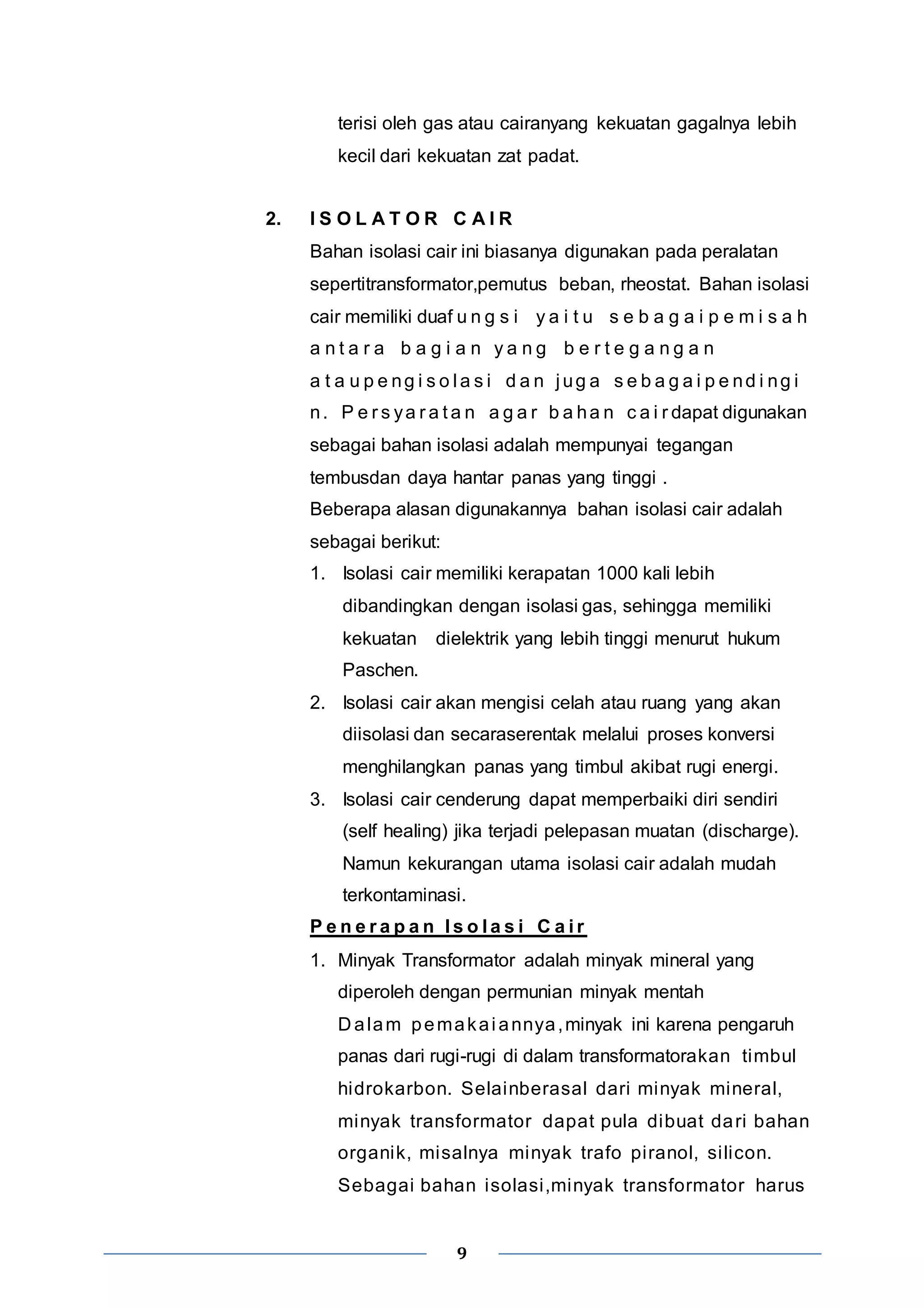 terisi oleh gas atau cairanyang kekuatan gagalnya lebih 
kecil dari kekuatan zat padat. 
2. I S O L A T O R C A I R 
Bahan isolasi cair ini biasanya digunakan pada peralatan 
sepertitransformator,pemutus beban, rheostat. Bahan isolasi 
cair memiliki duaf u n g s i y a i t u s e b a g a i p e m i s a h 
a n t a r a b a g i a n y a n g b e r t e g a n g a n 
a t a u p e ng i s o l a s i d a n j ug a s e b a g a i p e nd i ng i 
n. P e r s ya r a t a n a g a r b a ha n c a i r dapat digunakan 
sebagai bahan isolasi adalah mempunyai tegangan 
tembusdan daya hantar panas yang tinggi . 
Beberapa alasan digunakannya bahan isolasi cair adalah 
sebagai berikut: 
1. Isolasi cair memiliki kerapatan 1000 kali lebih 
dibandingkan dengan isolasi gas, sehingga memiliki 
kekuatan dielektrik yang lebih tinggi menurut hukum 
Paschen. 
2. Isolasi cair akan mengisi celah atau ruang yang akan 
diisolasi dan secaraserentak melalui proses konversi 
menghilangkan panas yang timbul akibat rugi energi. 
3. Isolasi cair cenderung dapat memperbaiki diri sendiri 
(self healing) jika terjadi pelepasan muatan (discharge). 
Namun kekurangan utama isolasi cair adalah mudah 
terkontaminasi. 
P e n e r a p a n I s o l a s i C a i r 
1. Minyak Transformator adalah minyak mineral yang 
diperoleh dengan permunian minyak mentah 
Dalam pemakai annya,minyak ini karena pengaruh 
panas dari rugi-rugi di dalam transformatorakan timbul 
hidrokarbon. Selainberasal dari minyak mineral, 
minyak transformator dapat pula dibuat dari bahan 
organik, misalnya minyak trafo pi ranol, si licon. 
Sebagai bahan isolasi ,minyak transformator harus 
9 
 