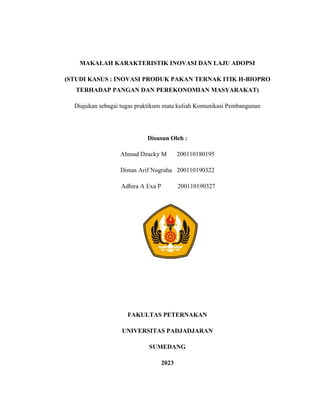 MAKALAH KARAKTERISTIK INOVASI DAN LAJU ADOPSI
(STUDI KASUS : INOVASI PRODUK PAKAN TERNAK ITIK H-BIOPRO
TERHADAP PANGAN DAN PEREKONOMIAN MASYARAKAT)
Diajukan sebagai tugas praktikum mata kuliah Komunikasi Pembangunan
Disusun Oleh :
Ahmad Dzacky M 200110180195
Dimas Arif Nugraha 200110190322
Adhira A Exa P 200110190327
FAKULTAS PETERNAKAN
UNIVERSITAS PADJADJARAN
SUMEDANG
2023
 