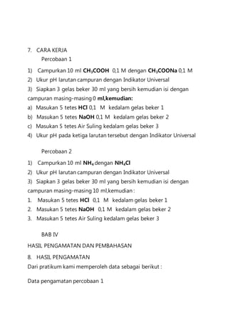 7. CARA KERJA
Percobaan 1
1) Campurkan 10 ml CH3COOH 0,1 M dengan CH3COONa 0,1 M
2) Ukur pH larutan campuran dengan Indikator Universal
3) Siapkan 3 gelas beker 30 ml yang bersih kemudian isi dengan
campuran masing-masing 0 ml,kemudian:
a) Masukan 5 tetes HCl 0,1 M kedalam gelas beker 1
b) Masukan 5 tetes NaOH 0,1 M kedalam gelas beker 2
c) Masukan 5 tetes Air Suling kedalam gelas beker 3
4) Ukur pH pada ketiga larutan tersebut dengan Indikator Universal
Percobaan 2
1) Campurkan 10 ml NH4 dengan NH4Cl
2) Ukur pH larutan campuran dengan Indikator Universal
3) Siapkan 3 gelas beker 30 ml yang bersih kemudian isi dengan
campuran masing-masing 10 ml,kemudian :
1. Masukan 5 tetes HCl 0,1 M kedalam gelas beker 1
2. Masukan 5 tetes NaOH 0,1 M kedalam gelas beker 2
3. Masukan 5 tetes Air Suling kedalam gelas beker 3
BAB IV
HASIL PENGAMATAN DAN PEMBAHASAN
8. HASIL PENGAMATAN
Dari pratikum kami memperoleh data sebagai berikut :
Data pengamatan percobaan 1
 