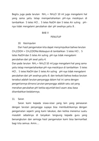Begitu juga pada larutan NH3 + NH4Cl 10 ml juga mengalami hal
yang sama yaitu tetap mempertahankan pH-nya mesikipun di
tambahkan 5 tetes HCl , 5 tetes NaOH dan 5 tetes Air suling pH-
nya tidak mengalami perubahan dari pH awalnya yaitu 8 .
BAB V
PENUTUP
10. Kesimpulan
Dari hasil pengamatan kita dapat menyimpulkan bahwa larutan
CH3COOH + CH3COONa Walaupun di tambahkan 5 tetes HCl , 5
tetes NaOH dan 5 tetes Air suling pH nya tidak mengalami
perubahan dari pH awal yaitu 4.
Dan pada larutan NH3 + NH4Cl 10 ml juga mengalami hal yang sama
yaitu tetap mempertahankan pH-nya mesikipun di tambahkan 5 tetes
HCl , 5 tetes NaOH dan 5 tetes Air suling pH-nya tidak mengalami
perubahan dari pH awalnya yaitu 8. dan terbukti bahwa kedua larutan
tersebut adalah larutan penyangga dalam hal ini sama dengan
pengertiannya dimana Larutan penyangga adalah satu zat yang
menahan perubahan pH ketika sejumlah kecil asam atau basa
ditambahkan kedalamnya.
11. Saran
Saran kami kepada siswa-siswi yang lain yang penasaran
dengan larutan penyangga supaya bisa membuktikannya dengan
pengamatan seperti yang kami lakukan, dan ketika menemui suatu
masalah sebaiknya di tanyakan langsung kepada guru yang
bersangkutan dan semoga hasil pengamatan kami bisa bermanfaat
bagi kita semua. Amin…..
 