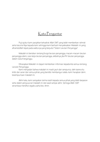 Kata Pengantar
Puji syukur kami panjatkan kehadirat Allah SWT yang telah memberikan rahmat
serta karunia-Nya kepada kami sehingga kami berhasil menyelesaikan Makalah ini yang
alhamdulillah tepat pada waktunya yang berjudul “Sistem Larutan Penyangga”
Makalah ini berisikan tentang fungsi larutan penyangga, macam-macam larutan
penyangga alami, cara kerja larutan penyangga, akibatnya jika PH larutan penyangga
dalam tubuh terganggu.
Diharapkan Makalah ini dapat memberikan informasi kepada kita semua tentang
Larutan Penyangga.
Kami menyadari bahwa makalah ini masih jauh dari sempurna, oleh karena itu
kritik dan saran dari semua pihak yang bersifat membangun selalu kami harapkan demi
kesempurnaan makalah ini.
Akhir kata, kami sampaikan terima kasih kepada semua pihak yang telah berperan
serta dalam penyusunan makalah ini dari awal sampai akhir. Semoga Allah SWT
senantiasa meridhai segala usaha kita. Amin.
 