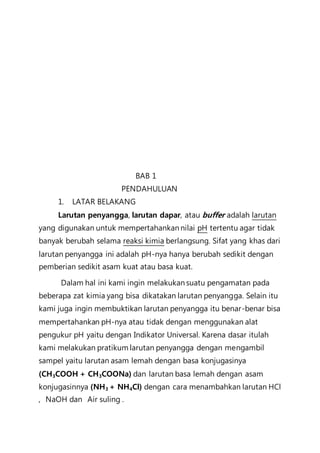 BAB 1
PENDAHULUAN
1. LATAR BELAKANG
Larutan penyangga, larutan dapar, atau buffer adalah larutan
yang digunakan untuk mempertahankan nilai pH tertentu agar tidak
banyak berubah selama reaksi kimia berlangsung. Sifat yang khas dari
larutan penyangga ini adalah pH-nya hanya berubah sedikit dengan
pemberian sedikit asam kuat atau basa kuat.
Dalam hal ini kami ingin melakukan suatu pengamatan pada
beberapa zat kimia yang bisa dikatakan larutan penyangga. Selain itu
kami juga ingin membuktikan larutan penyangga itu benar-benar bisa
mempertahankan pH-nya atau tidak dengan menggunakan alat
pengukur pH yaitu dengan Indikator Universal. Karena dasar itulah
kami melakukan pratikum larutan penyangga dengan mengambil
sampel yaitu larutan asam lemah dengan basa konjugasinya
(CH3COOH + CH3COONa) dan larutan basa lemah dengan asam
konjugasinnya (NH3 + NH4Cl) dengan cara menambahkan larutan HCl
, NaOH dan Air suling .
 