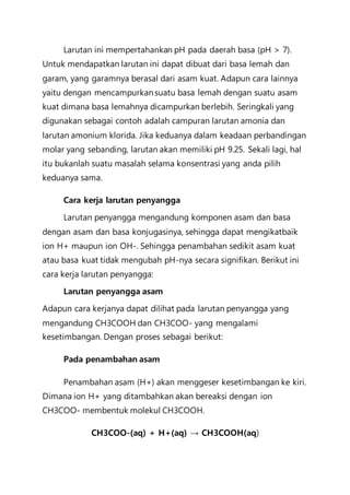 Larutan ini mempertahankan pH pada daerah basa (pH > 7).
Untuk mendapatkan larutan ini dapat dibuat dari basa lemah dan
garam, yang garamnya berasal dari asam kuat. Adapun cara lainnya
yaitu dengan mencampurkan suatu basa lemah dengan suatu asam
kuat dimana basa lemahnya dicampurkan berlebih. Seringkali yang
digunakan sebagai contoh adalah campuran larutan amonia dan
larutan amonium klorida. Jika keduanya dalam keadaan perbandingan
molar yang sebanding, larutan akan memiliki pH 9.25. Sekali lagi, hal
itu bukanlah suatu masalah selama konsentrasi yang anda pilih
keduanya sama.
Cara kerja larutan penyangga
Larutan penyangga mengandung komponen asam dan basa
dengan asam dan basa konjugasinya, sehingga dapat mengikatbaik
ion H+ maupun ion OH-. Sehingga penambahan sedikit asam kuat
atau basa kuat tidak mengubah pH-nya secara signifikan. Berikut ini
cara kerja larutan penyangga:
Larutan penyangga asam
Adapun cara kerjanya dapat dilihat pada larutan penyangga yang
mengandung CH3COOH dan CH3COO- yang mengalami
kesetimbangan. Dengan proses sebagai berikut:
Pada penambahan asam
Penambahan asam (H+) akan menggeser kesetimbangan ke kiri.
Dimana ion H+ yang ditambahkan akan bereaksi dengan ion
CH3COO- membentuk molekul CH3COOH.
CH3COO-(aq) + H+(aq) → CH3COOH(aq)
 