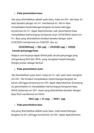  Pada penambahan basa
Jika yang ditambahkan adalah suatu basa, maka ion OH- dari basa itu
akan bereaksi dengan ion H+ membentuk air. Hal ini akan
menyebabkan kesetimbangan bergeser ke kanan sehingga
konsentrasi ion H+ dapat dipertahankan. Jadi, penambahan basa
menyebabkan berkurangnya komponen asam (CH3COOH), bukan ion
H+. Basa yang ditambahkan tersebut bereaksi dengan asam
CH3COOH membentuk ion CH3COO- dan air.
CH3COOH(aq) + OH-(aq) → CH3COO-(aq) + H2O(l)
Larutan penyangga basa
Adapun cara kerjanya dapat dilihat pada larutan penyangga yang
mengandung NH3 dan NH4+ yang mengalami kesetimbangan.
Dengan proses sebagai berikut:
 Pada penambahan asam
Jika ditambahkan suatu asam, maka ion H+ dari asam akan mengikat
ion OH-. Hal tersebut menyebabkan kesetimbangan bergeser ke
kanan, sehingga konsentrasi ion OH- dapat dipertahankan. Disamping
itu penambahan ini menyebabkan berkurangnya komponen basa
(NH3), bukannya ion OH-. Asam yang ditambahkan bereaksi dengan
basa NH3 membentuk ion NH4+.
NH3 (aq) + H+(aq) → NH4+ (aq)
 Pada penambahan basa
Jika yang ditambahkan adalah suatu basa, maka kesetimbangan
bergeser ke kiri, sehingga konsentrasi ion OH- dapat dipertahankan.
 