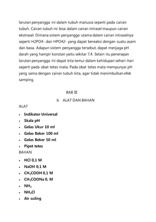 larutan penyangga ini dalam tubuh manusia seperti pada cairan
tubuh. Cairan tubuh ini bisa dalam cairan intrasel maupun cairan
ekstrasel. Dimana sistem penyangga utama dalam cairan intraselnya
seperti H2PO4- dan HPO42- yang dapat bereaksi dengan suatu asam
dan basa. Adapun sistem penyangga tersebut, dapat menjaga pH
darah yang hampir konstan yaitu sekitar 7,4. Selain itu penerapan
larutan penyangga ini dapat kita temui dalam kehidupan sehari-hari
seperti pada obat tetes mata. Pada obat tetes mata mempunyai pH
yang sama dengan cairan tubuh kita, agar tidak menimbulkan efek
samping.
BAB III
6. ALAT DAN BAHAN
ALAT
  Indikator Universal
 Skala pH
  Gelas Ukur 10 ml
  Gelas Beker 100 ml
 Gelas Beker 50 ml
 Pipet tetes
BAHAN
  HCl 0,1 M
 NaOH 0,1 M
 CH3COOH 0,1 M
  CH3COONa 0, M
 NH3
 NH4Cl
  Air suling
 